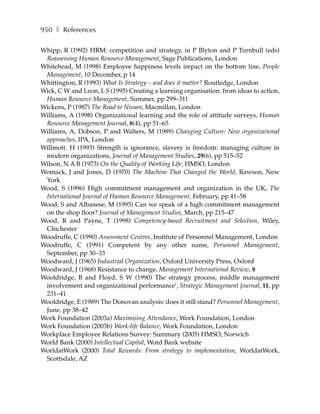 950 ❚ References

Whipp, R (1992) HRM: competition and strategy, in P Blyton and P Turnbull (eds)
 Reassessing Human Resource Management, Sage Publications, London
Whitehead, M (1998) Employee happiness levels impact on the bottom line, People
 Management, 10 December, p 14
Whittington, R (1993) What Is Strategy – and does it matter? Routledge, London
Wick, C W and Leon, L S (1995) Creating a learning organisation: from ideas to action,
 Human Resource Management, Summer, pp 299–311
Wickens, P (1987) The Road to Nissan, Macmillan, London
Williams, A (1998) Organizational learning and the role of attitude surveys, Human
 Resource Management Journal, 8(4), pp 51–65
Williams, A, Dobson, P and Walters, M (1989) Changing Culture: New organizational
 approaches, IPA, London
Willmott. H (1993) Strength is ignorance, slavery is freedom: managing culture in
 modern organizations, Journal of Management Studies, 29(6), pp 515–52
Wilson, N A B (1973) On the Quality of Working Life, HMSO, London
Womack, J and Jones, D (1970) The Machine That Changed the World, Rawson, New
 York
Wood, S (1996) High commitment management and organization in the UK, The
 International Journal of Human Resource Management, February, pp 41–58
Wood, S and Albanese, M (1995) Can we speak of a high commitment management
 on the shop floor? Journal of Management Studies, March, pp 215–47
Wood, R and Payne, T (1998) Competency-based Recruitment and Selection, Wiley,
 Chichester
Woodruffe, C (1990) Assessment Centres, Institute of Personnel Management, London
Woodruffe, C (1991) Competent by any other name, Personnel Management,
 September, pp 30–33
Woodward, J (1965) Industrial Organization, Oxford University Press, Oxford
Woodward, J (1968) Resistance to change, Management International Review, 8
Wooldridge, B and Floyd, S W (1990) The strategy process, middle management
 involvement and organizational performance’, Strategic Management Journal, 11, pp
 231–41
Wooldridge, E (1989) The Donovan analysis: does it still stand? Personnel Management,
 June, pp 38–42
Work Foundation (2003a) Maximising Attendance, Work Foundation, London
Work Foundation (2003b) Work-life Balance, Work Foundation, London
Workplace Employee Relations Survey: Summary (2005) HMSO, Norwich
World Bank (2000) Intellectual Capital, Word Bank website
WorldatWork (2000) Total Rewards: From strategy to implementation, WorldatWork,
 Scottsdale, AZ
 