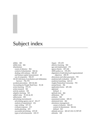 Subject index


ability 240                                    Aegon 125, 653
ability tests 466                              affective learning 560
absenteeism                                    age and employment 151
  causes of absence 864                        agency theory 207, 626
  control of absenteeism 864–66                AIDS, policy on 155, 874
  dealing with sickness 848–49                 alignment of individual and organizational
  and human capital measurement 40                  objectives 498–99
  use of computers 904–05                      allowances and other payments 735
ACAS (Advisory, Conciliation and Arbitration   analytical job evaluation 660–62
     Service) 754, 770                         analytical matching 662–63
accident prevention 829–30, 841                Anglia Polytechnic University 793
Accounting for People Task Force 30, 48        annual hours 386
action learning 573–74                         application forms 425, 426
action research 341                            appraisal
activity analysis 322                             defined 4
adaptive learning 541                          aptitude tests 466
added value 35, 40, 66, 82                     arbitration 787
adhocracies 290                                artefacts 308
advertising (recruitment)                      assessment centres 430–31
  advertising agency, use of 416–17            attainment tests 466
  analysis of requirement 416                  attendance management
  copy writing 417–18                             causes of absence 864–65
  evaluate response 419                           control of absenteeism 864–66
  media planning 419                              defined 863
  successful advertising 419–20                attitude surveys 265–67, 812–13, 907–09
  types of advertisements 418–19               attitudes 244
 
