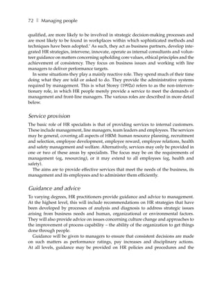 72 ❚ Managing people

qualified, are more likely to be involved in strategic decision-making processes and
are most likely to be found in workplaces within which sophisticated methods and
techniques have been adopted.’ As such, they act as business partners, develop inte-
grated HR strategies, intervene, innovate, operate as internal consultants and volun-
teer guidance on matters concerning upholding core values, ethical principles and the
achievement of consistency. They focus on business issues and working with line
managers to deliver performance targets.
   In some situations they play a mainly reactive role. They spend much of their time
doing what they are told or asked to do. They provide the administrative systems
required by management. This is what Storey (1992a) refers to as the non-interven-
tionary role, in which HR people merely provide a service to meet the demands of
management and front-line managers. The various roles are described in more detail
below.


Service provision
The basic role of HR specialists is that of providing services to internal customers.
These include management, line managers, team leaders and employees. The services
may be general, covering all aspects of HRM: human resource planning, recruitment
and selection, employee development, employee reward, employee relations, health
and safety management and welfare. Alternatively, services may only be provided in
one or two of these areas by specialists. The focus may be on the requirements of
management (eg, resourcing), or it may extend to all employees (eg, health and
safety).
  The aims are to provide effective services that meet the needs of the business, its
management and its employees and to administer them efficiently.


Guidance and advice
To varying degrees, HR practitioners provide guidance and advice to management.
At the highest level, this will include recommendations on HR strategies that have
been developed by processes of analysis and diagnosis to address strategic issues
arising from business needs and human, organizational or environmental factors.
They will also provide advice on issues concerning culture change and approaches to
the improvement of process capability – the ability of the organization to get things
done through people.
  Guidance will be given to managers to ensure that consistent decisions are made
on such matters as performance ratings, pay increases and disciplinary actions.
At all levels, guidance may be provided on HR policies and procedures and the
 