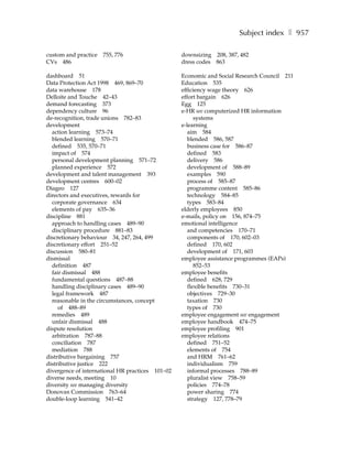 Subject index ❚ 957

custom and practice   755, 776                    downsizing 208, 387, 482
CVs 486                                           dress codes 863

dashboard 51                                      Economic and Social Research Council 211
Data Protection Act 1998 469, 869–70              Education 535
data warehouse 178                                efficiency wage theory 626
Delloite and Touche 42–43                         effort bargain 626
demand forecasting 373                            Egg 125
dependency culture 96                             e-HR see computerized HR information
de-recognition, trade unions 782–83                     systems
development                                       e-learning
  action learning 573–74                             aim 584
  blended learning 570–71                            blended 586, 587
  defined 535, 570–71                                business case for 586–87
  impact of 574                                      defined 583
  personal development planning 571–72               delivery 586
  planned experience 572                             development of 588–89
development and talent management 393                examples 590
development centres 600–02                           process of 585–87
Diageo 127                                           programme content 585–86
directors and executives, rewards for                technology 584–85
  corporate governance 634                           types 583–84
  elements of pay 635–36                          elderly employees 850
discipline 881                                    e-mails, policy on 156, 874–75
  approach to handling cases 489–90               emotional intelligence
  disciplinary procedure 881–83                      and competencies 170–71
discretionary behaviour 34, 247, 264, 499            components of 170, 602–03
discretionary effort 251–52                          defined 170, 602
discussion 580–81                                    development of 171, 603
dismissal                                         employee assistance programmes (EAPs)
  definition 487                                        852–53
  fair dismissal 488                              employee benefits
  fundamental questions 487–88                       defined 628, 729
  handling disciplinary cases 489–90                 flexible benefits 730–31
  legal framework 487                                objectives 729–30
  reasonable in the circumstances, concept           taxation 730
     of 488–89                                       types of 730
  remedies 489                                    employee engagement see engagement
  unfair dismissal 488                            employee handbook 474–75
dispute resolution                                employee profiling 901
  arbitration 787–88                              employee relations
  conciliation 787                                   defined 751–52
  mediation 788                                      elements of 754
distributive bargaining 757                          and HRM 761–62
distributive justice 222                             individualism 759
divergence of international HR practices 101–02      informal processes 788–89
diverse needs, meeting 10                            pluralist view 758–59
diversity see managing diversity                     policies 774–78
Donovan Commission 763–64                            power sharing 774
double-loop learning 541–42                          strategy 127, 778–79
 