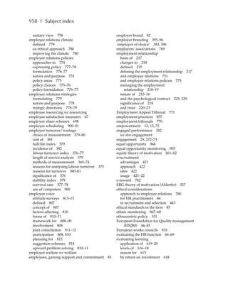 958 ❚ Subject index

  unitary view 758                                 employer brand 82
employee relations climate                         employer branding 395–96
  defined 779                                      ‘employer of choice’ 383, 396
  an ethical approach 780                          employers’ associations 769
  improving the climate 780                        employment relationship
employee relations policies                          basis of 217
  approaches to 774                                  changes to 218
  expressing policy 777–78                           defined 215
  formulation 776–77                                 defining the employment relationship 217
  nature and purpose 774                             and employee relations 751
  policy areas 775                                   and employee relations policies 775
  policy choices 775–76                              managing the employment
  policy formulation 776–77                             relationship 218–19
employee relations strategies                        nature of 215–16
  formulating 779                                    and the psychological contract 225, 229
  nature and purpose 778                             significance of 218
  trategic directions 778–79                         and trust 220–23
employee resourcing see resourcing                 Employment Appeal Tribunal 771
employee satisfaction measures 67                  employment practices 857
employee share schemes 698                         employment tribunals 770
employee scheduling 900–01                         empowerment 12, 13, 75
employee turnover/wastage                          engaged performance 282
  choice of measurement 379–80                       see also engagement
  cost of 381                                      engagement 29, 272–73
  half-life index 379                              equal opportunity 866
  incidence of 382                                 equal opportunity monitoring 905
  labour turnover index 376–77                     equity theory of motivation 261–62
  length of service analysis 379                   e-recruitment
  methods of measurement 369–74                      advantages 421
  reasons for analysing labour turnover 375          approach 422
  reasons for turnover 380–81                        sites 422
  significance of 376                                usage 421–22
  stability index 379                              e-reward 742
  survival rate 377–78                             ERG theory of motivation (Alderfer) 257
  use of computers 900                             ethical considerations
employee voice                                       approach to employee relations 780
  attitude surveys 813–15                            for HR practitioners 84
  defined 807                                        in recruitment and selection 443
  concept of 807                                   ethical standards in the firm 85
  factors affecting 810                            ethnic monitoring 867–68
  forms of 810–11                                  ethnocentric policy 101
  framework for 808–09                             European Foundation for Quality management
  involvement 808                                       (EFQM) 44–45
  joint consultation 811–12                        European works councils 810
  participation 808, 810                           evaluating the HR function 66–69
  planning for 815                                 evaluating learning
  suggestion schemes 814                             application of 619–20
  upward problem solving 810–11                      levels of 616–18
employee welfare see welfare                         reason for 615
employees, gaining support and commitment     83     by return on investment 618
 