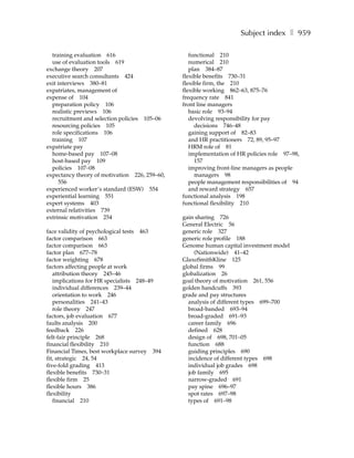 Subject index ❚ 959

  training evaluation 616                         functional 210
  use of evaluation tools 619                     numerical 210
exchange theory 207                               plan 384–87
executive search consultants 424               flexible benefits 730–31
exit interviews 380–81                         flexible firm, the 210
expatriates, management of                     flexible working 862–63, 875–76
expense of 104                                 frequency rate 841
  preparation policy 106                       front line managers
  realistic previews 106                          basic role 93–94
  recruitment and selection policies 105–06       devolving responsibility for pay
  resourcing policies 105                           decisions 746–48
  role specifications 106                         gaining support of 82–83
  training 107                                    and HR practitioners 72, 89, 95–97
expatriate pay                                    HRM role of 81
  home-based pay 107–08                           implementation of HR policies role 97–98,
  host-based pay 109                                157
  policies 107–08                                 improving front-line managers as people
expectancy theory of motivation 226, 259–60,        managers 98
     556                                          people management responsibilities of 94
experienced worker’s standard (ESW) 554           and reward strategy 657
experiential learning 551                      functional analysis 198
expert systems 403                             functional flexibility 210
external relativities 739
extrinsic motivation 254                       gain sharing 726
                                               General Electric 56
face validity of psychological tests 463       generic role 327
factor comparison 663                          generic role profile 188
factor comparison 663                          Genome human capital investment model
factor plan 677–78                                 (Nationwide) 41–42
factor weighting 678                           GlaxoSmithKline 125
factors affecting people at work               global firms 99
   attribution theory 245–46                   globalization 26
   implications for HR specialists 248–49      goal theory of motivation 261, 556
   individual differences 239–44               golden handcuffs 393
   orientation to work 246                     grade and pay structures
   personalities 241–43                          analysis of different types 699–700
   role theory 247                               broad-banded 693–94
factors, job evaluation 677                      broad-graded 691–93
faults analysis 200                              career family 696
feedback 226                                     defined 628
felt-fair principle 268                          design of 698, 701–05
financial flexibility 210                        function 688
Financial Times, best workplace survey 394       guiding principles 690
fit, strategic 24, 54                            incidence of different types 698
five-fold grading 413                            individual job grades 698
flexible benefits 730–31                         job family 695
flexible firm 25                                 narrow-graded 691
flexible hours 386                               pay spine 696–97
flexibility                                      spot rates 697–98
   financial 210                                 types of 691–98
 