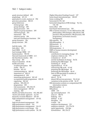 960 ❚ Subject index

grade structure defined 689                 Higher Education Funding Council 127
graphology 431–32                           home-based international pay 108–09
great place to work, creation of 394        home-working 385
grievance procedure 880–81                  horizontal fit 139, 140
group behaviour                             horizontal integration of HR strategy 54, 116,
  formal groups 292                             134, 140
  group ideology 295                        horns effect 458
  group processes 293                       host-based international pay 109
  impact on group members 295               HR see human resources, see also HR function, HR
  informal groups 293                           philosophies, HR strategies, HR policies, HR
  interaction 294                               practices, HR practitioners, HR processes, HR
  reference group 296                           programmes, and human resource
  task and maintenance functions 294            management
group dynamics 356                          HR expertise 74
group exercises 582                         HR philosophies 4
                                            HR practices 4
half-life index 379                         HR processes 4
halo effect 458                             HR programmes 4
hard HRM 11–12                              HRD see human resource development
hard strategic HRM 117                      HR function
harmonization 789–90                          contribution to managing change 55
Harvard framework of HRM 6–8                  employee relations role 771
the Hawthorne studies 284                     evaluation of 66–69
Hay Group 282                                 and the facilitation of change 54–56
Hayes Committee 85–86                         justifying the HR budget 60
health and safety                             marketing of 59–60
  accident prevention 841                     organization of 57–59
  audits 836–37                               outsourcing HR work 61–64
  benefits 831–32                             preparing the HR budget 60
  communicating on 842–43                     protecting the HR budget 60–61
  importance of 830–31                        ratio of HR specialists to number of
  management of 830                             employees 57–58
  measuring performance 841–42                role of 53, 54
  occupational health programmes 838–39       shared HR services provision 58, 63–64
  organizing 843–44                           variations in the practice of HR 56–57
  policies 829, 832–33                      HR information systems see computerised HR
  programmes 829                                information systems
  risk assessments 830, 834–35              HR philosophies 4
  stress management 839–40                  HR policies
  training 843                                AIDS 155
Health and Safety Executive 831, 840, 865     age and employment 151
‘hearts and minds’ approach 12, 761           areas of 148–56
hierarchy of needs (Maslow) 257–58            bullying 873
high-commitment management 119–20,            defined 4, 147
     364–65                                   discipline 153
high-involvement management 120               e-mails 156
high-performance culture 314                  employee development 152
high-performance management 118–19            employee relations 153, 774–78
high performance work design 334              equal opportunity 150, 866
high performance work systems 38, 138         formalization 148, 156–57
 