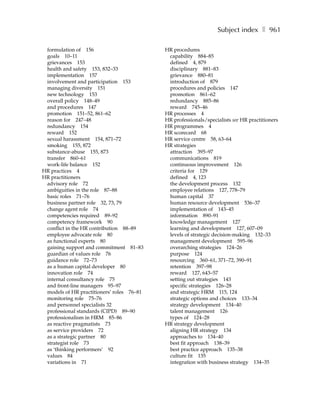 Subject index ❚ 961

 formulation of 156                        HR procedures
 goals 10–11                                capability 884–85
 grievances 153                             defined 4, 879
 health and safety 153, 832–33              disciplinary 881–83
 implementation 157                         grievance 880–81
 involvement and participation 153          introduction of 879
 managing diversity 151                     procedures and policies 147
 new technology 153                         promotion 861–62
 overall policy 148–49                      redundancy 885–86
 and procedures 147                         reward 745–46
 promotion 151–52, 861–62                  HR processes 4
 reason for 247–48                         HR professionals/specialists see HR practitioners
 redundancy 154                            HR programmes 4
 reward 152                                HR scorecard 68
 sexual harassment 154, 871–72             HR service centre 58, 63–64
 smoking 155, 872                          HR strategies
 substance-abuse 155, 873                   attraction 395–97
 transfer 860–61                            communications 819
 work-life balance 152                      continuous improvement 126
HR practices 4                              criteria for 129
HR practitioners                            defined 4, 123
 advisory role 72                           the development process 132
 ambiguities in the role 87–88              employee relations 127, 778–79
 basic roles 71–76                          human capital 37
 business partner role 32, 73, 79           human resource development 536–37
 change agent role 74                       implementation of 143–45
 competencies required 89–92                information 890–91
 competency framework 90                    knowledge management 127
 conflict in the HR contribution 88–89      learning and development 127, 607–09
 employee advocate role 80                  levels of strategic decision-making 132–33
 as functional experts 80                   management development 595–96
 gaining support and commitment 81–83       overarching strategies 124–26
 guardian of values role 76                 purpose 124
 guidance role 72–73                        resourcing 360–61, 371–72, 390–91
 as a human capital developer 80            retention 397–98
 innovation role 74                         reward 127, 643–57
 internal consultancy role 75               setting out strategies 143
 and front-line managers 95–97              specific strategies 126–28
 models of HR practitioners’ roles 76–81    and strategic HRM 115, 124
 monitoring role 75–76                      strategic options and choices 133–34
 and personnel specialists 32               strategy development 134–40
 professional standards (CIPD) 89–90        talent management 126
 professionalism in HRM 85–86               types of 124–28
 as reactive pragmatists 73                HR strategy development
 as service providers 72                    aligning HR strategy 134
 as a strategic partner 80                  approaches to 134–40
 strategist role 73                         best fit approach 138–39
 as ‘thinking performers’ 92                best practice approach 135–38
 values 84                                  culture fit 135
 variations in 71                           integration with business strategy 134–35
 