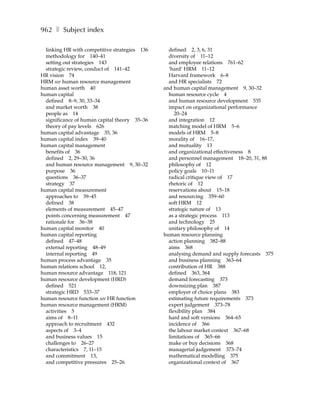 962 ❚ Subject index

  linking HR with competitive strategies 136     defined 2, 3, 6, 31
  methodology for 140–41                         diversity of 11–12
  setting out strategies 143                     and employee relations 761–62
  strategic review, conduct of 141–42            ‘hard’ HRM 11–12
HR vision 74                                     Harvard framework 6–8
HRM see human resource management                and HR specialists 72
human asset worth 40                           and human capital management 9, 30–32
human capital                                    human resource cycle 4
  defined 8–9, 30, 33–34                         and human resource development 535
  and market worth 38                            impact on organizational performance
  people as 14                                      20–24
  significance of human capital theory 35–36     and integration 12
  theory of pay levels 626                       matching model of HRM 5–6
human capital advantage 35, 36                   models of HRM 5–8
human capital index 39–40                        morality of 16–17,
human capital management                         and mutuality 13
  benefits of 36                                 and organizational effectiveness 8
  defined 2, 29–30, 36                           and personnel management 18–20, 31, 88
  and human resource management 9, 30–32         philosophy of 12
  purpose 36                                     policy goals 10–11
  questions 36–37                                radical critique view of 17
  strategy 37                                    rhetoric of 12
human capital measurement                        reservations about 15–18
  approaches to 39–45                            and resourcing 359–60
  defined 38                                     soft HRM 12
  elements of measurement 45–47                  strategic nature of 13
  points concerning measurement 47               as a strategic process 113
  rationale for 36–38                            and technology 25
human capital monitor 40                         unitary philosophy of 14
human capital reporting                        human resource planning
  defined 47–48                                  action planning 382–88
  external reporting 48–49                       aims 368
  internal reporting 49                          analysing demand and supply forecasts 375
human process advantage 35                       and business planning 363–64
human relations school 12,                       contribution of HR 388
human resource advantage 118, 121                defined 363, 364
human resource development (HRD)                 demand forecasting 373
  defined 521                                    downsizing plan 387
  strategic HRD 533–37                           employer of choice plans 383
human resource function see HR function          estimating future requirements 373
human resource management (HRM)                  expert judgement 373–78
  activities 5                                   flexibility plan 384
  aims of 8–11                                   hard and soft versions 364–65
  approach to recruitment 432                    incidence of 366
  aspects of 3–4                                 the labour market context 367–68
  and business values 15                         limitations of 365–66
  challenges to 26–27                            make or buy decisions 368
  characteristics 7, 11–15                       managerial judgement 373–74
  and commitment 13,                             mathematical modelling 375
  and competitive pressures 25–26                organizational context of 367
 