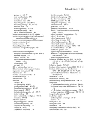 Subject index ❚ 963

  process of 368–70                             developments in 763–66
  ratio-trend analysis 374                      distributive bargaining 756
  rationale for 367                             the Donovan analysis 763–64
  recruitment plan 383                          HRM approach to 761–62
  resourcing plans 372, 382–83                  integrative bargaining 757
  resourcing strategy 361, 371–72               interventionism 764–65
  retention plan 372                            parties to 766–71
  scenario planning 372–73                      procedural agreements 783–84
  supply forecasting 374–75                     role of Confederation of British Industry
  use of information system 900                    (CBI) 769–70
human resource policies see HR policies         role of employers’ organizations 769
human resource practitioners/professionals/     role of HR function 771
    specialists see HR practitioners            role of management 768–69
human resource strategies see HR strategies     role of shop stewards 768
human resource system 4                         role of staff associations 768
human resources 3                               role of trade unions 765, 766–67
Human Rights Act 857                            role of Trade Union Congress (TUC) 768
humanistic viewpoint of people 284              as a system of rules 754–55
                                                traditional system 763
identification of learning needs                types of regulations and rules 755–56
  analysis of business and HR plans 610–11      Workplace Employee Relations Survey (2004),
  areas for analysis 610                           conclusions of 766
  basis of analysis 610                         see also employee relations
  performance and development                 Industrial Relations Services (IRS) 38, 53, 58,
     reviews 611–12                                419, 422, 615, 619, 774, 787, 862, 863, 865–66,
  role analysis 612                                875, 876
  surveys 611                                 Industrial Society 567, 619
IDS see Incomes Data Services                 Institute of Employment Studies (IES) 39, 63–64
IES see Institute of Employment Studies       Institute of Personnel and Development
impression management 74                           (IPD) 208–09, 220, 233, 469, 774–78, 781
incidence rate 341                              see also Chartered Institute of Personnel and
Incomes Data Services (IDS) 38                     Development
incremental change 74                         instruction 579–80
individualism 759                             instrumental learning 560
induction                                     instrumentality theory of motivation 254, 255
  defined 471                                 integration
  documentation 474–75                          of business and resourcing strategies 360–61
  employee handbook 474–75                      horizontal integration of HR strategy 54, 116,
  formal induction courses 476–77                  134
  importance of 472–73                          of HR strategy with business strategy 134–35
  induction training on the job 477–78          vertical integration of HR strategy 54, 116, 134
  initial briefing 475                        integrative bargaining 757
  introduction to the workplace 475–76        intellectual capital
  reception 473–74                              and competitive advantage 26–27
industrial relations                            defined 34
  bargaining power 756–57                     intelligence 241
  collective bargaining 756                   intelligence tests 464
  conjunctive bargaining 757                  interaction 301
  context of 762–63                           inter-group conflict interventions (OD) 342
  cooperative bargaining 756                  internal relativities 739
 