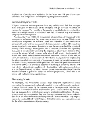 The role of the HR practitioner ❚ 73

implications of employment legislation. In the latter area, HR practitioners are
concerned with compliance – ensuring that legal requirements are met.


The business partner role
HR practitioners as business partners share responsibility with their line manage-
ment colleagues for the success of the enterprise and get involved with them in
running the business. They must have the capacity to identify business opportunities,
to see the broad picture and to understand how their HR role can help to achieve the
company’s business objectives.
  As defined by Tyson (1985), HR professionals integrate their activities closely with
management and ensure that they serve a long-term strategic purpose. This is one of
the key roles assigned to HR by Ulrich (1998), who stated that HR should become a
partner with senior and line managers in strategy execution and that ‘HR executives
should impel and guide serious discussion of how the company should be organized
to carry out its strategy’. He suggested that HR should join forces with operating
managers in systematically assessing the importance of any new initiatives they
propose by asking: ‘Which ones are really aligned with strategy implementation?
Which ones should receive immediate attention and which can wait? Which ones, in
short, are truly linked to business results?’ But there is a danger of over-emphasizing
the glamorous albeit necessary role of business or strategic partner at the expense of
the service delivery aspect of the HR specialist’s role. As an HR specialist commented
to Caldwell (2004): ‘My credibility depends on running an extremely efficient and
cost-effective administrative machine… If I don’t get that right, and consistently, then
you can forget about any big ideas.’ Another person interviewed during Caldwell’s
research referred to personnel people as ‘reactive pragmatists’, a view that is in
accord with reality in many organizations.


The strategist role
As strategists, HR professionals address major long-term organizational issues
concerning the management and development of people and the employment rela-
tionship. They are guided by the business plans of the organization but they also
contribute to the formulation of those business plans. This is achieved by ensuring
that top managers focus on the human resource implications of the plans. HR strate-
gists persuade top managers that they must develop business strategies that make the
best use of the core competences of the organization’s human resources. They empha-
size, in the words of Hendry and Pettigrew (1986), that people are a strategic resource
for the achievement of competitive advantage.
 