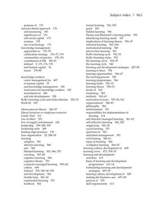 Subject index ❚ 965

  purpose of 176                                     formal learning 563, 565
resource-based approach 176                          goals 562
  and resourcing 183                                 hidden learning 540
  significance of 176                                Honey and Mumford’s learning styles 553
  and social capital 179                             identifying learning needs 567
  systems 178                                        implications of learning theory 556–57
  use of technology 179                              informal learning 563, 564
knowledge management                                 instrumental learning 560
  approaches to 176–78                               just-in-time learning 561
  codification strategy 176–77, 179                  Kolb’s learning cycle 552–53
  communities of practice 178, 181                   Kolb’s learning styles 553
  contribution of HR 180–81                          the learning curve 554–55
  defined 9, 173, 174, 178                           the learning cycle 542
  and human capital 36                               learning and development strategies 607–09
  issues 178–80                                      learning to learn 554
                                                     learning opportunities 566–67
knowledge workers                                    the learning process 550
  career management for 407                          learning programmes 566
  as human capital 35                                learning styles 552–53
  and knowledge management 180                       learning theory 550–51
  motivators for knowledge workers 183               levels of 563
  recruitment of 368                                 mentoring 569
  and role development 328                           methods 562–63
Kolb’s learning cycle and styles theories 552–53     motivation to learn 555–56, 561
Kwik-fit 655                                         organizational 540–43
                                                     philosophy 560
labour process theory 206–07                         reinforcement 551
labour turnover see employee turnover                responsibility for implementation of
Lands’ End 116                                          learning 614
law of effect 253                                    self-directed/managed learning 561–62
law of supply and demand 626                         self-reflective learning 560, 562
leadership 299–300, 353                              single-loop 541–42
leadership style 309                                 social learning 551
leading edge practices 138                           spectrum of 563
lean organization 25, 208–09                         and talent management 393
learning                                             and training 560–61
  adaptive 541                                       types of learning 560
  affective learning 560                             workplace learning 564–65
  aim 560                                          learning culture, development of 609
  blended learning 563, 566, 570                   learning curve 473, 554–55
  coaching 567–68                                  learning and development
  cognitive learning 560                             activities 615
  cognitive theory 551                               basis of learning and development
  computer-managed learning 903–04                      programmes 612–14
  culture 609                                        formulating learning and development
  defined 535, 549–50, 559                              strategies 607–09
  and development 560                                learning culture, development of 609
  double loop 541–42                                 making the business case 607–08
  experiential learning 551                          process of 535
  feedback 562                                       skill requirements 613
 