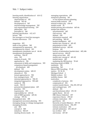 966 ❚ Subject index

learning needs, identification of 610–12    managing expectations 499
learning organization                       manpower planning 365
   characteristics of 185                    see also human resource planning
   defined 543–44                           manual skills analysis 199
   development of 545                       manual workers pay 636–41
   and knowledge management 545             market worth 38
   and organizational learning 539          market pricing, job evaluation 665–66
   philosophy 543                           market rate analysis
   principles of 544                         advertisements 685
learning specification 612, 613              club surveys 685
lecture 580                                  defined 628
line managers see front line managers        information required 682
location allowances 735                      job matching 682–83
                                             market intelligence 685
magazines 822                                market rate, concept of 681–82
make or buy policies 368                     presentation of data 683
management by agreement 393                  published surveys 683–84
management by control 393                    purpose 681
management consultants, use of 64–66         sources of information (market data) 683, 686
management development                       special surveys 684–85
 activities 594–95                           using survey data 685
 aims 592                                    market rate, concept of 681–82
 analysis of needs 595                       market stance 685
 approaches to 596                           marketing the HR function 59–60
 assessment of skills and competences 595   matching model of HRM 5
 competency-based management                mediation 788
    development 600                         mentoring 569
 defined 591                                Mercer HR Consulting 37, 40
 development centres 600–01                 metrics 29, 30, 38
 elements of 594                            Michigan School 4
 formal approaches to 598                   Mobile workers 211
 how managers learn 597                     mobility clauses 860
 informal approaches to 598–99              motivation
 integrated approach to 599–600              complexity of process 252
 nature of 594                               components of 252
 needs 592–93                                content (needs) theory 254, 255, 257–62
 personal development plans 605              and contingent pay 679
 priorities 593                              defined 252
 requirements 593                            and discretionary effort 251–52
 responsibility for 603–04                   equity theory 261–62
 role of HRD specialist 605–06               ERG theory (Alderfer) 257
 strategy 595–96                             expectancy theory 259–60
management style 308                         extrinsic motivation 254
management succession planning 393           goal theory 261
managing change see change management        hierarchy of needs (Maslow) 257–58
managing diversity                           instrumentality theory 254, 255
 aim 868                                     intrinsic motivation 254
 concept of 868                              and job satisfaction 251, 263–67
 initiatives 868–69                          law of effect 253
 meeting diverse needs 10                    and money 267–68
 
