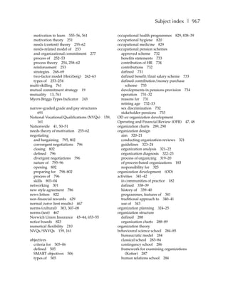 Subject index ❚ 967

 motivation to learn 555–56, 561                   occupational health programmes 829, 838–39
 motivation theory 251                             occupational hygiene 820
 needs (content) theory 255–62                     occupational medicine 829
 needs-related model of 253                        occupational pension schemes
 and organizational commitment 277                   approved scheme 732
 process of 252–53                                   benefits statements 733
 process theory 254, 258–62                          contribution of HR 734
 reinforcement 253                                   contributions 732
 strategies 268–69                                   defined 731
 two-factor model (Herzberg) 262–63                  defined benefit/final salary scheme 733
 types of 253–254                                    defined contribution/money purchase
multi-skilling 761                                      scheme 733
mutual commitment strategy 19                        developments in pensions provision 734
mutuality 13, 761                                    operation 731–32
Myers Briggs Types Indicator 243                     reasons for 731
                                                     retiring age 732–33
narrow-graded grade and pay structures               sex discrimination 732
     691                                             stakeholder pensions 733
National Vocational Qualifications (NVQs)   159,   OD see organization development
     161                                           Operating and Financial Review (OFR) 47, 48
Nationwide 41, 50–51                               organization charts 289, 290
needs theory of motivation 255–62                  organization design
negotiating                                          aim 320–21
  and bargaining 795, 802                            conducting organization reviews 321
  convergent negotiations 796                        guidelines 323–24
  closing 802                                        organization analysis 321–22
  defined 796                                        organization diagnosis 322–23
  divergent negotiations 796                         process of organizing 319–20
  nature of 795–96                                   of process-based organizations 183
  opening 802                                        responsibility for 325
  preparing for 798–802                            organization development (OD)
  process of 796                                   activities 341–42
  skills 803–04                                      in communities of practice 182
networking 301                                       defined 338–39
new style agreement 786                              history of 339–40
news letters 822                                     programmes, features of 341
non-financial rewards 629                            traditional approach to 340–41
normal curve (test results) 467                      use of 343
norms (cultural) 303, 307–08                       organization planning 324–25
norms (test) 467                                   organization structure
Norwich Union Insurance 43–44, 653–55                defined 288
notice boards 823                                    organization charts 288–89
numerical flexibility 210                          organization theory
NVQs/SNVQs 159, 161                                behavioural science school 284–85
                                                     bureaucratic model 284
objectives                                           classical school 283–84
  criteria for 505–06                                contingency school 286
  defined 505                                        framework for examining organizations
  SMART objectives 506                                  (Kotter) 287
  types of 505                                       human relations school 284
 