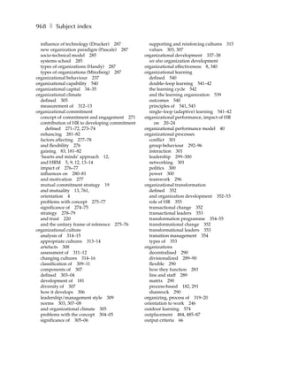 968 ❚ Subject index

  influence of technology (Drucker) 287           supporting and reinforcing cultures 315
  new organization paradigm (Pascale) 287         values 303, 307
  socio-technical model 285                     organizational development 337–38
  systems school 285                              see also organization development
  types of organizations (Handy) 287            organizational effectiveness 8, 340
  types of organizations (Minzberg) 287         organizational learning
organizational behaviour 237                      defined 540
organizational capability 540                     double–loop learning 541–42
organizational capital 34–35                      the learning cycle 542
organizational climate                            and the learning organization 539
  defined 305                                     outcomes 540
  measurement of 312–13                           principles of 541, 543
organizational commitment                         single–loop (adaptive) learning 541–42
  concept of commitment and engagement 271      organizational performance, impact of HR
  contribution of HR to developing commitment        on 20–24
     defined 271–72, 273–74                     organizational performance model 40
  enhancing 281–82                              organizational processes
  factors affecting 277–78                        conflict 301
  and flexibility 276                             group behaviour 292–96
  gaining 83, 181–82                              interaction 301
  ‘hearts and minds’ approach 12,                 leadership 299–300
  and HRM 5, 9, 12, 13–14                         networking 301
  impact of 276–77                                politics 300
  influences on 280–81                            power 300
  and motivation 277                              teamwork 296
  mutual commitment strategy 19                 organizational transformation
  and mutuality 13, 761,                          defined 352
  orientation 4                                   and organization development 352–53
  problems with concept 275–77                    role of HR 355
  significance of 274–75                          transactional change 352
  strategy 278–79                                 transactional leaders 353
  and trust 220                                   transformation programme 354–55
  and the unitary frame of reference 275–76       transformational change 352
organizational culture                            transformational leaders 353
  analysis of 314–15                              transition management 354
  appropriate cultures 313–14                     types of 353
  artefacts 308                                 organizations
  assessment of 311–12                            decentralised 290
  changing cultures 314–16                        divisionalized 289–90
  classification of 309–11                        flexible 290
  components of 307                               how they function 283
  defined 303–04                                  line and staff 289
  development of 181                              matrix 290
  diversity of 307                                process-based 182, 291
  how it develops 306                             shamrock 290
  leadership/management style 309               organizing, process of 319–20
  norms 303, 307–08                             orientation to work 246
  and organizational climate 305                outdoor learning 574
  problems with the concept 304–05              outplacement 484, 485–87
  significance of 305–06                        output criteria 66
 