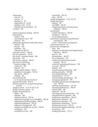 Subject index ❚ 969

outsourcing                                            personality 241–43
  areas of 61                                          roles 247–48
  case for 61                                        people management 2, 32, 116, 117
  deciding to 62                                     people resourcing
  implications of 62–63                                defined 359
  problems with 61–62                                  and HRM 359–60
  selecting service providers   62                     integrating business and resourcing
overtime 387                                              strategies 360–61
                                                     performance
paired comparison ranking 664–65                       and job satisfaction 264–65
participation                                          meaning of 497–98
  defined 808                                          see also organizational
  and employee voice 807                             performance appraisal and performance
  forms of 810                                            management 500
partnership agreements with trade unions               see also performance management
  defined 784                                        performance drivers 36
  features 785                                       performance management
  problems 785                                         aims 496
  rationale for 784–85                                 alignment of individual and organizational
part-time workers 384–85                                  objectives 498–99
pay for expatriates 107–09                             basis of 493
pay levels – economic factors 626                      characteristics 496–97
pay matrix 742                                         use of computers 903
pay reviews, general 740–41                            conducting a performance review
pay reviews, individual                                   meeting 510–12
  based on ratings 742                                 criteria for assessing performance 510
  conduct of 744                                       as a cycle 503–04
  defined 741                                          defined 495
  doing without ratings 742–43                         and discretionary behaviour 499
  guidelines to managers 743–44                        guiding principles 499–500
  pay spines 696–97                                    as an integrating force 493
  ranking 743                                          introduction of 517–19
pay structures 690                                     and knowledge management 184
  see also grade and pay structures                    managing expectations 499
payment-by-results 639–41                              managing performance throughout the
pension schemes see occupational pension                  year 508–09
     schemes                                           meaning of performance 497–98
people as assets 6, 14, 29, 30, 31, 35                 measuring performance 506–07
people as human capital 14                             mixed model 498
people, characteristics of                             objectives 505–06
  ability 240                                          and organizational effectiveness 357
  attitudes 244                                        and performance appraisal 500
  attribution theory 245–46                            performance agreements 504–08
  differences in gender, race or disability 243–44     performance measures 507
  implications for HR specialists 248–49               performance planning 507
  individual differences 239–30                        performance–related pay 713–14
  influence of background 243                          performance reviews 509–10
  influences on behaviour at work 244–45               personal development planning 507–08
  intelligence 241                                     as a process 503
  orientation to work 246                              rating performance 512–15
 