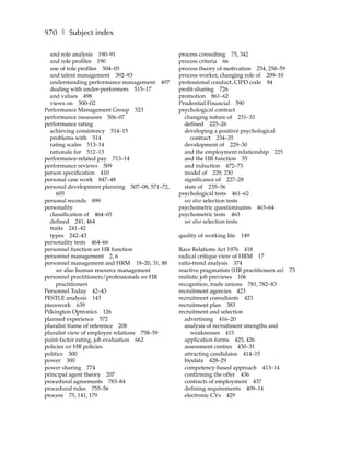 970 ❚ Subject index

  and role analysis 190–91                      process consulting 75, 342
  and role profiles 190                         process criteria 66
  use of role profiles 504–05                   process theory of motivation 254, 258–59
  and talent management 392–93                  process worker, changing role of 209–10
  understanding performance management 497      professional conduct, CIPD code 84
  dealing with under-performers 515–17          profit-sharing 726
  and values 498                                promotion 861–62
  views on 500–02                               Prudential Financial 590
Performance Management Group 523                psychological contract
performance measures 506–07                       changing nature of 231–33
performance rating                                defined 225–26
  achieving consistency 514–15                    developing a positive psychological
  problems with 514                                  contract 234–35
  rating scales 513–14                            development of 229–30
  rationale for 512–13                            and the employment relationship 225
performance-related pay 713–14                    and the HR function 55
performance reviews 509                           and induction 472–73
person specification 410                          model of 229, 230
personal case work 847–48                         significance of 227–28
personal development planning 507–08, 571–72,     state of 235–36
     605                                        psychological tests 461–62
personal records 899                              see also selection tests
personality                                     psychometric questionnaires 463–64
  classification of 464–65                      psychometric tests 463
  defined 241, 464                                see also selection tests
  traits 241–42
  types 242–43                                  quality of working life   149
personality tests 464–66
personnel function see HR function              Race Relations Act 1976 418
personnel management 2, 6                       radical critique view of HRM 17
personnel management and HRM 18–20, 31, 88      ratio-trend analysis 374
     see also human resource management         reactive pragmatists (HR practitioners as)   73
personnel practitioners/professionals see HR    realistic job previews 106
     practitioners                              recognition, trade unions 781, 782–83
Personnel Today 42–43                           recruitment agencies 423
PESTLE analysis 143                             recruitment consultants 423
piecework 639                                   recruitment plan 383
Pilkington Optronics 126                        recruitment and selection
planned experience 572                            advertising 416–20
pluralist frame of reference 208                  analysis of recruitment strengths and
pluralist view of employee relations 758–59          weaknesses 415
point-factor rating, job evaluation 662           application forms 425, 426
policies see HR policies                          assessment centres 430–31
politics 300                                      attracting candidates 414–15
power 300                                         biodata 428–29
power sharing 774                                 competency-based approach 413–14
principal agent theory 207                        confirming the offer 436
procedural agreements 783–84                      contracts of employment 437
procedural rules 755–56                           defining requirements 409–14
process 75, 141, 179                              electronic CVs 429
 