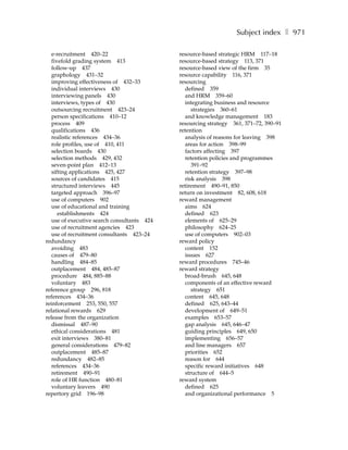 Subject index ❚ 971

  e-recruitment 420–22                      resource-based strategic HRM 117–18
  fivefold grading system 413               resource-based strategy 113, 371
  follow-up 437                             resource-based view of the firm 35
  graphology 431–32                         resource capability 116, 371
  improving effectiveness of 432–33         resourcing
  individual interviews 430                   defined 359
  interviewing panels 430                     and HRM 359–60
  interviews, types of 430                    integrating business and resource
  outsourcing recruitment 423–24                 strategies 360–61
  person specifications 410–12                and knowledge management 183
  process 409                               resourcing strategy 361, 371–72, 390–91
  qualifications 436                        retention
  realistic references 434–36                 analysis of reasons for leaving 398
  role profiles, use of 410, 411              areas for action 398–99
  selection boards 430                        factors affecting 397
  selection methods 429, 432                  retention policies and programmes
  seven-point plan 412–13                        391–92
  sifting applications 425, 427               retention strategy 397–98
  sources of candidates 415                   risk analysis 398
  structured interviews 445                 retirement 490–91, 850
  targeted approach 396–97                  return on investment 82, 608, 618
  use of computers 902                      reward management
  use of educational and training             aims 624
     establishments 424                       defined 623
  use of executive search consultants 424     elements of 625–29
  use of recruitment agencies 423             philosophy 624–25
  use of recruitment consultants 423–24       use of computers 902–03
redundancy                                  reward policy
  avoiding 483                                content 152
  causes of 479–80                            issues 627
  handling 484–85                           reward procedures 745–46
  outplacement 484, 485–87                  reward strategy
  procedure 484, 885–88                       broad-brush 645, 648
  voluntary 483                               components of an effective reward
reference group 296, 818                         strategy 651
references 434–36                             content 645, 648
reinforcement 253, 550, 557                   defined 625, 643–44
relational rewards 629                        development of 649–51
release from the organization                 examples 653–57
  dismissal 487–90                            gap analysis 645, 646–47
  ethical considerations 481                  guiding principles 649, 650
  exit interviews 380–81                      implementing 656–57
  general considerations 479–82               and line managers 657
  outplacement 485–87                         priorities 652
  redundancy 482–85                           reason for 644
  references 434–36                           specific reward initiatives 648
  retirement 490–91                           structure of 644–5
  role of HR function 480–81                reward system
  voluntary leavers 490                       defined 625
repertory grid 196–98                         and organizational performance 5
 