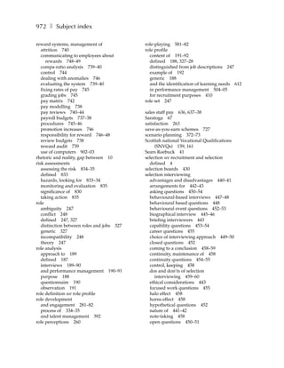 972 ❚ Subject index

reward systems, management of               role-playing 581–82
   attrition 740                            role profile
   communicating to employees about           content of 191–92
      rewards 748–49                          defined 188, 327–28
   compa-ratio analysis 739–40                distinguished from job descriptions 247
   control 744                                example of 192
   dealing with anomalies 746                 generic 188
   evaluating the system 739–40               and the identification of learning needs 612
   fixing rates of pay 745                    in performance management 504–05
   grading jobs 745                           for recruitment purposes 410
   pay matrix 742                           role set 247
   pay modelling 738
   pay reviews 740–44                       sales staff pay 636, 637–38
   payroll budgets 737–38                   Saratoga 67
   procedures 745–46                        satisfaction 263
   promotion increases 746                  save-as-you-earn schemes 727
   responsibility for reward 746–48         scenario planning 372–73
   review budgets 738                       Scottish national Vocational Qualifications
   reward audit 739                              (SNVQs) 159, 161
   use of computers 902–03                  Sears Roebuck 41
rhetoric and reality, gap between 10        selection see recruitment and selection
risk assessments                              defined 4
   assessing the risk 834–35                selection boards 430
   defined 833                              selection interviewing
   hazards, looking for 833–34                advantages and disadvantages 440–41
   monitoring and evaluation 835              arrangements for 442–43
   significance of 830                        asking questions 450–54
   taking action 835                          behavioural-based interviews 447–48
role                                          behavioural based questions 448
   ambiguity 247                              behavioural event questions 452–53
   conflict 248                               biographical interview 445–46
   defined 247, 327                           briefing interviewers 443
   distinction between roles and jobs 327     capability questions 453–54
   generic 327                                career questions 455
   incompatibility 248                        choice of interviewing approach 449–50
   theory 247                                 closed questions 452
role analysis                                 coming to a conclusion 458–59
   approach to 189                            continuity, maintenance of 458
   defined 187                                continuity questions 454–55
   interviews 189–90                          control, keeping 458
   and performance management 190–91          dos and don’ts of selection
   purpose 188                                   interviewing 459–60
   questionnaire 190                          ethical considerations 443
   observation 191                            focused work questions 455
role definition see role profile              halo effect 458
role development                              horns effect 458
   and engagement 281–82                      hypothetical questions 452
   process of 334–35                          nature of 441–42
   and talent management 392                  note-taking 458
role perceptions 260                          open questions 450–51
 