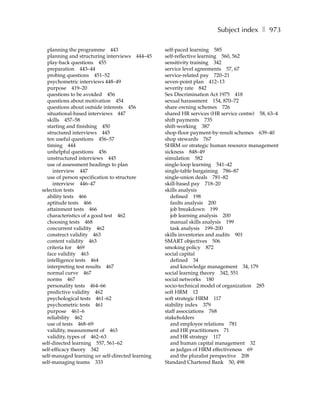 Subject index ❚ 973

  planning the programme 443                       self-paced learning 585
  planning and structuring interviews 444–45       self-reflective learning 560, 562
  play-back questions 455                          sensitivity training 342
  preparation 443–44                               service level agreements 57, 67
  probing questions 451–52                         service-related pay 720–21
  psychometric interviews 448–49                   seven-point plan 412–13
  purpose 419–20                                   severity rate 842
  questions to be avoided 456                      Sex Discrimination Act 1975 418
  questions about motivation 454                   sexual harassment 154, 870–72
  questions about outside interests 456            share owning schemes 726
  situational-based interviews 447                 shared HR services (HR service centre) 58, 63–4
  skills 457–58                                    shift payments 735
  starting and finishing 450                       shift-working 387
  structured interviews 445                        shop-floor payment-by-result schemes 639–40
  ten useful questions 456–57                      shop stewards 767
  timing 444                                       SHRM see strategic human resource management
  unhelpful questions 456                          sickness 848–49
  unstructured interviews 445                      simulation 582
  use of assessment headings to plan               single-loop learning 541–42
     interview 447                                 single-table bargaining 786–87
  use of person specification to structure         single-union deals 781–82
     interview 446–47                              skill-based pay 718–20
selection tests                                    skills analysis
  ability tests 466                                   defined 198
  aptitude tests 466                                  faults analysis 200
  attainment tests 466                                job breakdown 199
  characteristics of a good test 462                  job learning analysis 200
  choosing tests 468                                  manual skills analysis 199
  concurrent validity 462                             task analysis 199–200
  construct validity 463                           skills inventories and audits 901
  content validity 463                             SMART objectives 506
  criteria for 469                                 smoking policy 872
  face validity 463                                social capital
  intelligence tests 464                              defined 34
  interpreting test results 467                       and knowledge management 34, 179
  normal curve 467                                 social learning theory 342, 551
  norms 467                                        social networks 180
  personality tests 464–66                         socio-technical model of organization 285
  predictive validity 462                          soft HRM 12
  psychological tests 461–62                       soft strategic HRM 117
  psychometric tests 461                           stability index 379
  purpose 461–6                                    staff associations 768
  reliability 462                                  stakeholders
  use of tests 468–69                                 and employee relations 781
  validity, measurement of 463                        and HR practitioners 71
  validity, types of 462–63                           and HR strategy 117
self-directed learning 557, 561–62                    and human capital management 32
self-efficacy theory 342                              as judges of HRM effectiveness 69
self-managed learning see self-directed learning      and the pluralist perspective 208
self-managing teams 333                            Standard Chartered Bank 50, 498
 