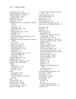 974 ❚ Subject index

stand-by allowances 735                           Sunday Times best companies to work for
strategic business units (SBUs) 322                    survey 394
strategic capability 113–14, 371                  supply forecasting 374–75
   strategic change 344–45                        survey feedback (OD) 341
strategic coherence 54                            survival rate 377–78
strategic fit 24, 114, 118                        SWOT analysis 143
strategic goals 114                               systematic training 577
strategic human resource development (strategic   systems school of organization 285
      HRD)                                        systems theory of industrial relations 755
   aims 534
   components 534                                 talent audit 392
   creating the strategy 536                      talent flow 391
   defined 533                                    talent pool 391
   delivering the strategy 536–37                 talent management
   and HRM 535                                       approaches to 389
   philosophy 537                                    attraction and retention policies and
   process of learning and development 535              programmes 391–92
   strategies for 536–37                             attraction strategies 395–97
strategic human resource management (strategic       and career management 393, 399–07
      HRM)                                           creating a great place to work 394–95
   aims 116–17                                       defined 9, 390
   approaches to 117–20                              elements of 390–93
   defined 115, 124, 131                             employer branding 395–96
   hard strategic HRM 117                            employer of choice 396
   and HR strategies 115, 124                        for knowledge workers 407
   implementing 121                                  and learning and development 393
   rationale for 131                                 and performance management 392–93
   resource-based approach to 117–18                 in practice 407–08
   soft strategic HRM 117                            resourcing strategy 390–91
   and strategy 113–15                               retention strategies 397–99
strategic integration 54, 116                        and role development 392
strategic intent 113                                 strategy 126
strategic review, conduct of 141–42                  talent audit 392
strategies, HR see HR strategies                     talent flow 391
strategy                                             talent pool 391
   defined 113                                       targeted recruitment and selection
   formulation of 114–15                                396–97
   meanings of 114                                   and total reward 393
   process of 113–14                                 war for talent 389
stress                                            talent relationship management 392
   management of 840                              task analysis 199–200
   prevention of 840                              task structure 329
   reasons for taking account of stress           team-based pay 724–25
      839–40                                      team briefing 824–25
strikes 790–91                                    team-building
sub-contracting 386                                  activities 355
substance abuse 155, 873                             aim 355
substantive rules 755–56                             criteria for effectiveness 356
succession planning 403–04                           in organization development 342
suggestion schemes 814                            team roles 298
 