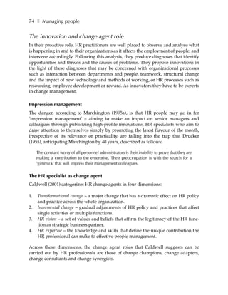 74 ❚ Managing people


The innovation and change agent role
In their proactive role, HR practitioners are well placed to observe and analyse what
is happening in and to their organizations as it affects the employment of people, and
intervene accordingly. Following this analysis, they produce diagnoses that identify
opportunities and threats and the causes of problems. They propose innovations in
the light of these diagnoses that may be concerned with organizational processes
such as interaction between departments and people, teamwork, structural change
and the impact of new technology and methods of working, or HR processes such as
resourcing, employee development or reward. As innovators they have to be experts
in change management.

Impression management
The danger, according to Marchington (1995a), is that HR people may go in for
‘impression management’ – aiming to make an impact on senior managers and
colleagues through publicizing high-profile innovations. HR specialists who aim to
draw attention to themselves simply by promoting the latest flavour of the month,
irrespective of its relevance or practicality, are falling into the trap that Drucker
(1955), anticipating Marchington by 40 years, described as follows:

     The constant worry of all personnel administrators is their inability to prove that they are
     making a contribution to the enterprise. Their preoccupation is with the search for a
     ‘gimmick’ that will impress their management colleagues.


The HR specialist as change agent
Caldwell (2001) categorizes HR change agents in four dimensions:

1.   Transformational change – a major change that has a dramatic effect on HR policy
     and practice across the whole organization.
2.   Incremental change – gradual adjustments of HR policy and practices that affect
     single activities or multiple functions.
3.   HR vision – a set of values and beliefs that affirm the legitimacy of the HR func-
     tion as strategic business partner.
4.   HR expertise – the knowledge and skills that define the unique contribution the
     HR professional can make to effective people management.

Across these dimensions, the change agent roles that Caldwell suggests can be
carried out by HR professionals are those of change champions, change adapters,
change consultants and change synergists.
 