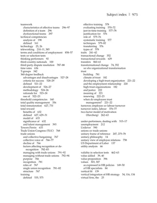 Subject index ❚ 975

teamwork                                          effective training 578
   characteristics of effective teams 296–97      evaluating training 570–72
   definition of a team 296                       just-in-time training 577–78
   dysfunctional teams 297                        justification for 576
technical competencies                            role of 575–76
   analysis of 198                                systematic training 577
   defined 161                                    techniques 579–82
technology 25, 26                                 transferring 576
teleworking 210–11, 385                           types of 578
terms and conditions of employment 858–57      traits 241–42
tests see selection tests                      transactional change 352
thinking performers 92                         transactional rewards 629
third-country nationals 100                    transfers 860–61
third-party dispute resolution 787–88          transformational change 74, 352
time rates 636                                    see also organizational transformation
T-groups 342                                   trust
360-degree feedback                               building 781
   advantages and disadvantages 527–28            climate of trust 182
   criteria for success 528–29                    developing a high trust organization 221–22
   defined 521–22                                 and the employment relationship 220
   development of 526–27                          high-trust organizations 182
   methodology 524–26                             and justice 222
   rationale for 523–24                           meaning of 221
   use of 522–23                                  renewing 222–23
threshold competencies 160                        when do employees trust
total quality management 356                         management? 221–22
total remuneration 627, 731                    turnover, employee see labour turnover
total reward                                   turnover index, labour 376–77
   benefits of 632                             two-factor model of motivation
   defined 627, 629–31                               (Herzberg) 262–63
   model of 633
   significance of 632                         under-performers, dealing with 515–17
   and talent management 393                   unemployment 212
Towers Perrin 633                              Unilever 590
Trade Union Congress (TUC) 768                 unions see trade unions
trade unions                                   unitary frame of reference 207, 275–78
   and collective bargaining 767               unitary philosophy 14
   collective voice of 766–77                  unitary view of employee relations 758
   decline of 766                              US Department of Labor 137
   factors affecting recognition or de-        utility analysis 66
      recognition 782–83
   managing with trade unions 791–92           validity in selection tests 462–63
   managing without trade unions 792–94        value added 39, 40
   purpose 766                                 value proposition 396
   recognition 781                             values 303, 307
   roles of 767                                  as expressed in HR policies 149–50
   single union recognition 781–82               of HR specialists 84
   structure 767                               vertical fit 139
training                                       vertical integration of HR strategy 54, 116, 134
   defined 535, 575                            virtual firm, the 25
 