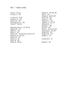 982 ❚ Author index

Undy, R 215–16                            Wenger, E 182, 540, 545
Urwick, L F 283                           West, P 541
                                          Whipp, R 344–45, 540
van Dam, N 58–78                          Wick, C W 543
Vaughan, J A 535                          Wickens, P 434
Vernon, P E 240                           Wilkinson, A 365
Vijayaraghavan, V 390                     Williams, A 311, 559
Vroom,V 226, 259                          Willmott, H 17
                                          Womack, J 208
Wade-Benzoni, K A 217, 225–26             Wood, R 414
Walker, J W 116                           Wood, S 64, 96, 119, 120
Walker, N 574                             Woodward, J 128, 345
Walton, J 533                             Wright, D S 241
Walton, R E 119–20, 274–75, 276–77, 757   Wright, P M 135
Waterman, R 274, 275                      Wright, V 711
Watkins, K 563
Watson, A 86                              Youndt, M A 34
Weber, M 284
Weiner, B 245–46                          Zuboff, S   565
 
