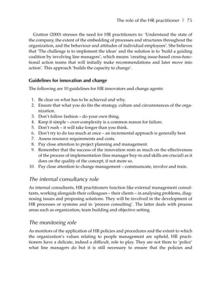 The role of the HR practitioner ❚ 75

   Gratton (2000) stresses the need for HR practitioners to: ‘Understand the state of
the company, the extent of the embedding of processes and structures throughout the
organization, and the behaviour and attitudes of individual employees’. She believes
that ‘The challenge is to implement the ideas’ and the solution is to ‘build a guiding
coalition by involving line managers’, which means ‘creating issue-based cross-func-
tional action teams that will initially make recommendations and later move into
action’. This approach ‘builds the capacity to change’.

Guidelines for innovation and change
The following are 10 guidelines for HR innovators and change agents:

 1. Be clear on what has to be achieved and why.
 2. Ensure that what you do fits the strategy, culture and circumstances of the orga-
    nization.
 3. Don’t follow fashion – do your own thing.
 4. Keep it simple – over-complexity is a common reason for failure.
 5. Don’t rush – it will take longer than you think.
 6. Don’t try to do too much at once – an incremental approach is generally best.
 7. Assess resource requirements and costs.
 8. Pay close attention to project planning and management.
 9. Remember that the success of the innovation rests as much on the effectiveness
    of the process of implementation (line manager buy-in and skills are crucial) as it
    does on the quality of the concept, if not more so.
10. Pay close attention to change management – communicate, involve and train.


The internal consultancy role
As internal consultants, HR practitioners function like external management consul-
tants, working alongside their colleagues – their clients – in analysing problems, diag-
nosing issues and proposing solutions. They will be involved in the development of
HR processes or systems and in ‘process consulting’. The latter deals with process
areas such as organization, team building and objective setting.


The monitoring role
As monitors of the application of HR policies and procedures and the extent to which
the organization’s values relating to people management are upheld, HR practi-
tioners have a delicate, indeed a difficult, role to play. They are not there to ‘police’
what line managers do but it is still necessary to ensure that the policies and
 