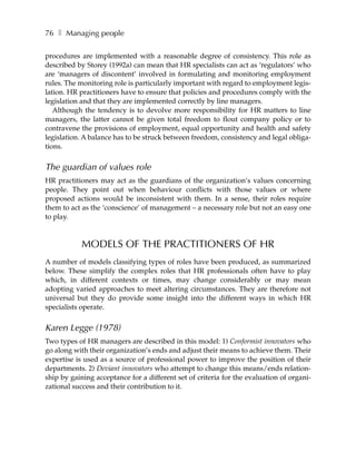 76 ❚ Managing people

procedures are implemented with a reasonable degree of consistency. This role as
described by Storey (1992a) can mean that HR specialists can act as ‘regulators’ who
are ‘managers of discontent’ involved in formulating and monitoring employment
rules. The monitoring role is particularly important with regard to employment legis-
lation. HR practitioners have to ensure that policies and procedures comply with the
legislation and that they are implemented correctly by line managers.
   Although the tendency is to devolve more responsibility for HR matters to line
managers, the latter cannot be given total freedom to flout company policy or to
contravene the provisions of employment, equal opportunity and health and safety
legislation. A balance has to be struck between freedom, consistency and legal obliga-
tions.


The guardian of values role
HR practitioners may act as the guardians of the organization’s values concerning
people. They point out when behaviour conflicts with those values or where
proposed actions would be inconsistent with them. In a sense, their roles require
them to act as the ‘conscience’ of management – a necessary role but not an easy one
to play.



            MODELS OF THE PRACTITIONERS OF HR
A number of models classifying types of roles have been produced, as summarized
below. These simplify the complex roles that HR professionals often have to play
which, in different contexts or times, may change considerably or may mean
adopting varied approaches to meet altering circumstances. They are therefore not
universal but they do provide some insight into the different ways in which HR
specialists operate.


Karen Legge (1978)
Two types of HR managers are described in this model: 1) Conformist innovators who
go along with their organization’s ends and adjust their means to achieve them. Their
expertise is used as a source of professional power to improve the position of their
departments. 2) Deviant innovators who attempt to change this means/ends relation-
ship by gaining acceptance for a different set of criteria for the evaluation of organi-
zational success and their contribution to it.
 