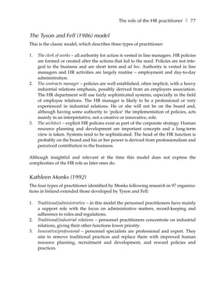 The role of the HR practitioner ❚ 77


The Tyson and Fell (1986) model
This is the classic model, which describes three types of practitioner:

1.   The clerk of works – all authority for action is vested in line managers. HR policies
     are formed or created after the actions that led to the need. Policies are not inte-
     gral to the business and are short term and ad hoc. Authority is vested in line
     managers and HR activities are largely routine – employment and day-to-day
     administration.
2.   The contracts manager – policies are well established, often implicit, with a heavy
     industrial relations emphasis, possibly derived from an employers association.
     The HR department will use fairly sophisticated systems, especially in the field
     of employee relations. The HR manager is likely to be a professional or very
     experienced in industrial relations. He or she will not be on the board and,
     although having some authority to ‘police’ the implementation of policies, acts
     mainly in an interpretative, not a creative or innovative, role.
3.   The architect – explicit HR policies exist as part of the corporate strategy. Human
     resource planning and development are important concepts and a long-term
     view is taken. Systems tend to be sophisticated. The head of the HR function is
     probably on the board and his or her power is derived from professionalism and
     perceived contribution to the business.

Although insightful and relevant at the time this model does not express the
complexities of the HR role as later ones do.


Kathleen Monks (1992)
The four types of practitioner identified by Monks following research in 97 organiza-
tions in Ireland extended those developed by Tyson and Fell:

1.   Traditional/administrative – in this model the personnel practitioners have mainly
     a support role with the focus on administrative matters, record-keeping and
     adherence to rules and regulations.
2.   Traditional/industrial relations – personnel practitioners concentrate on industrial
     relations, giving their other functions lower priority.
3.   Innovative/professional – personnel specialists are professional and expert. They
     aim to remove traditional practices and replace them with improved human
     resource planning, recruitment and development, and reward policies and
     practices.
 