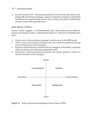 78 ❚ Managing people

4.   Innovative/sophisticated – personnel specialists are on the board, take part in inte-
     grating HR and business strategies, and are recognized as making an important
     contribution to organizational success. They develop and deliver sophisticated
     services in each of the main HR areas.


John Storey (1992a)
Storey’s model suggests a two-dimensional map: interventionary/non-interven-
tionary and strategic/tactical, as illustrated in Figure 4.1. From this he identifies four
roles:

1.   Change masters (interventionary/strategic), which is close to the HRM model.
2.   Advisers (non-interventionary/strategic) who act as internal consultants, leaving
     much of HR practice to line managers.
3.   Regulators (interventionary/tactical) who are ‘managers of discontent’ concerned
     with formulating and monitoring employment rules.
4.   Handmaidens (non-interventionary/tactical) who merely provide a service to
     meet the demands of line managers.

                                         Strategic




                          CHANGEMAKERS                   ADVISERS




        Interventionary                                               Non-interventionary




                          REGULATORS                 HANDMAIDENS




                                          Tactical



Figure 4.1    Types of personnel management (Source: Storey, 1992a)
 