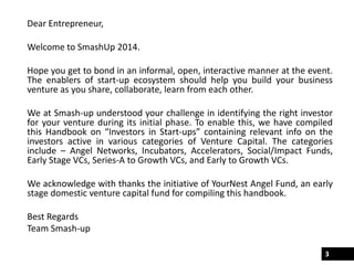 Dear Entrepreneur,
Welcome to SmashUp 2014.
Hope you get to bond in an informal, open, interactive manner at the event.
The enablers of start-up ecosystem should help you build your business
venture as you share, collaborate, learn from each other.
We at Smash-up understood your challenge in identifying the right investor
for your venture during its initial phase. To enable this, we have compiled
this Handbook on “Investors in Start-ups” containing relevant info on the
investors active in various categories of Venture Capital. The categories
include – Angel Networks, Incubators, Accelerators, Social/Impact Funds,
Early Stage VCs, Series-A to Growth VCs, and Early to Growth VCs.
We acknowledge with thanks the initiative of YourNest Angel Fund, an early
stage domestic venture capital fund for compiling this handbook.
Best Regards
Team Smash-up
3
 