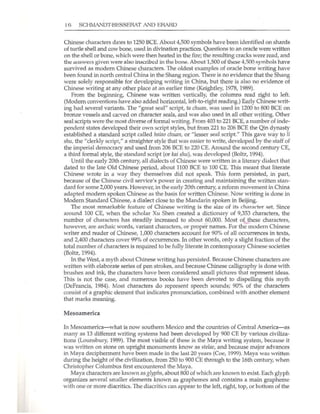 16 SCHMANDT·BESSERAT At"l'D ERARD
Chinese characters dates to 1250 BCE. About 4,500 symbols have been identified on shards
of turtle shell and cow bone, used in divination practices. Questions to an oracle were written
on the shell or bone, which were then heated in the fire; the resulting cracks were read, and
th~ i;I.HSWerS given were also inscribed in the bone. About 1,500 of these 4.
.500 symhols have
survived as modern Chinese characters. The oldest examples of oracle bone writing have
been found in north central Chjna in the Shang region. There is no evidence that the Shang
were solely responsible for developing writing in China, but there is also no evidence of
Chinese writing at any other place at an earlier time (Keightley, 1978, 1989).
From the begiruting, Chinese was written vertically, the columns read right to left.
(Modem conventions have also added horizontal, left-te-right reading.) Early Chinese writ-
ing had several variants. The "great seal" script, ta ellllall, was used in 1200 to 800 BCE on
bronze vessels and carved on character seals, and was also used in aU other writing. Other
seal scripts were the most diverse of formal writing. From 403 to 221 BCE, a number of inde-
pendent states developed their own script styles, but from 221 to 206 BCE the Qin dynasty
established a standard script called IIs;11o ChU11I1, or "lesser seal script." This gave way to Ii
51111, the "clerkly script," a straighter style that was easier to write, developed by the staff of
the imperial democracy and used from 206 BCE to 220 CEo Around the second century CE,
a third formal style, the standard script (or kai 51111), was developed (Boltz, 1994).
Until the early 20th century, all dialects of Chinese were written in a literary dialect that
dated to the late Old Chinese period, about 1100 BCE to 100 CEo This meant that literate
Chinese wrote in a way they themselves did not speak. This form persisted, in part,
because of the Chinese civil service's power in creating and maintaining the written stan-
dard for some 2,000 years. However, in the early 20th century, a reform movement in China
adapted modern spoken Chinese as the basis for written Chinese. Now writing is done in
Modern Standard Chinese, a dialect dose to the Mandarin spoken in Beijing.
The most remarkable feature of Chinese writing is the size of its ch;:m~ctpr set. Since
around 100 CE, when the scholar Xu Shen created a dictionary of 9,353 characters, the
number of characters has steadily increased to about 60,000. Most of. these characters,
however, are archaic words, variant characters, or proper names. For the modern Chinese
writer and reader of Chinese, 1,000 characters account for 90% of all occurrences in texts,
and 2,400 characters cover 99% of occurrences. In other words, only a slight fraction of the
total number of characters is required to be fully literate in contemporary Chinese societies
(Boltz, 1994).
In the West, a myth about Chinese writing has persisted. Because Chinese characters are
written with elaborate series of pen strokes, and because Chinese calligraphy is done with
brushes and ink, the characters have been considered small pictures that represent ideas.
This is not the case, and numerous books have been devoted to dispelling this myth
(DeFrancis, 1984). Most characters do represent speech sounds; 90% of the characters
consist of a graphic element that indicates pronunciation, combined with another element
that marks meaning.
Mesoamerica
Tn Mesoamerica- what is now southern Mexico and the countries of Central America- as
many as 13 different writing systems had been developed by 900 CE by various civiliza-
tions (Lounsbury, 1989). The most visible of these is the Maya writing system, because it
was written on stone on upright monuments know as stelae, and because major advances
in Maya decipherment have been made in the last 20 years (Coe, 1999). Maya was written
during the height of the civilization, from 250 to 900 CE through to the 16th century, when
Christopher Columbus first encountered the Maya.
Maya characters are known as glyphs, about 800 of which are known to exist. Each glyph
organizes several smaller elements known as graphemes and contains a main grapheme
with one or more diacritics. The diacritics can appear to the left, right, top, or bottom of the
 