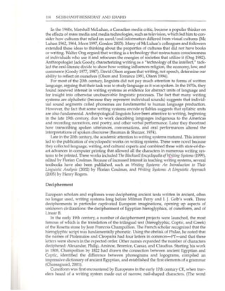 18 SCH~IIANDT-BESSERAT AND ERARO
In the 1960s, Marshall McLuhan, a Canadian media critic, became a popular thinker on
the effects of mass media and media teclmologies, such as television, which led him to con-
sider how cultures that relied on aural/oral information differed from visual cultures (Me
Luhan 1962, 1964, Moos 1997, Gordon 2003). Many of Mcluhan's colleagues and followers
extended these ideas to thinking about the properties of cultures that did not have books
or writing. Walter Ong argued that writing is a tedmology that restructures consciousness
of individuals who use it and refocuses the energies of societies that utilize it (Ong 1982).
Anthropologist Jack Goody, characterizing writing as a "technology of the intellect," tack-
led the oral-literate divide to show how writing influences religion, the economy, law, and
commerce (Goody 1977, 1987). David Olson argues that writing, not speech, determine our
ability to reflect on ourselves (Olson and Torrance 1991, Olson 1994).
For most of the 20th century, linguists did not pay much attention to forms of written
language, arguing that their task was to study language as it was spoken. In the 1970s, they
found renewed interest in wrlting systems as evidence for abstract units of language and
for insight into otherwise unobservable linguistic processes. The fact that many writing
systems are alphabetic (because they represent individual sounds) suggests that individ-
ual sound segments called phonemes are fundamental to human language production.
However, the fact that some writing systems encode syllables suggests that syllabic units
are also fundamental. Anthropological linguists have been attentive to writing, beginning
in the late 19th century, due to work describing languages indigenous to the Americas
and recording narratives, oral poetry, and other verbal performance. Later they theorized
how transcribing spoken utterances, conversations, and oral performances altered the
interpretations of spoken discourse (Bauman & Sherzer, 1974).
Late in the 20th century, the academic attention to writing systems matured. This interest
led to the publication of encyclopedic works on writing systems. These were novel because
they collected language, writing, and culhtral experts and combined these with state-of-the-
art advances in computer printing that allowed all the characters in numerous writing sys-
tems to be printed. These works induded Tile Blackwell Encyclopedia ofWriting Sysfems (1999),
edited by Florian Coulmas. Because of increased interest in teaching writing systems, several
textbooks have also been published, such as Writing Systems: An Ilitroduction to Their
Lingllistic Analysis (2002) by Florian Coulmas, and Writing Systems: A Linguistic Approach
(2005) by Henry Rogers.
Decipherment
European scholars and explorers were deciphering ancient texts written in ancient, often
no longer used, writing systems long before Milman Perry and L J. Gelb's work. Three
decipherments in particular captivated European imaginations, opening up aspects of
unknown civilizations: the decipherment of Egyptian hieroglyphics, of cuneiform, and of
Linear B.
In the early 19th cenhlry, a number of decipherment projects were launched, the most
famous of which is the translation of the trilingual text (hieroglyphic, Coptic, and Greek)
of the Rosetta stone by Jean Francois Champollion. The French scholar recognized that the
hieroglyphic script was hU1damentally phonetic. Using the obelisk of Philae, he noted that
the names of Ptolemaios and Cleopatra had four letters in common-IYf-and that these
letters were shown in the expected order. Other names expanded the number of characters
deciphered: Alexander, Philip, Arsinoe, Berenice, Caesar, and Claudius. Starting his work
in 1808, Champollion by 1822 had drawn the cOlU1ection between ancient Egyptian and
Coptic, identified the difference between phonograms and logograms, compiled an
impressive dictionary of ancient Egyptian, and established the first elements of a grammar
(Chassagnacd,2001).
Clmeiform was first encountered by Europeans in the early ]7th century CE, when trav-
elers heard of a writing system made out of narrow, nail-shaped characters. (The word
 