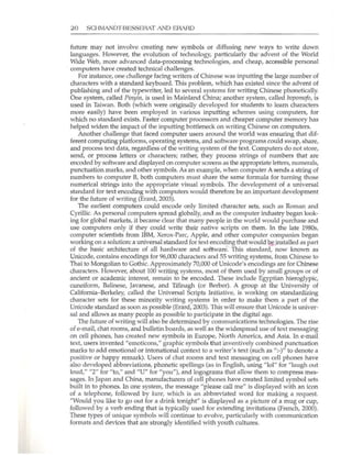 20 SCHMANDT-BESSERAT AND ERAHD
future may not involve creating new symbols or diffusing new ways to write down
languages. However, the evolution of tecimology, particularly the advent of the World
Wide Web, more advanced data-processing technologies, and cheap, accessible personal
computers have created technical challenges.
For instance, one challenge facing writers of Chinese was inputting the large number of
characters with a standard keyboard. This problem, which has existed since the advent of
publishing and of the typewriter, led to several systems for writing Chinese phonetically.
One system, calJed Pinyin, is used in Mainland China; another system, called bopomofo, is
used in Taiwan. Both (which were originally developed for students to learn characters
more easily) have been employed in various inputting schemes using computers, for
which no standard exists. Faster computer processors and cheaper computer memory has
helped widen the impact of the inputting bottleneck on writing Chinese on computers.
Another challenge that faced computer users around the world was ensuring that dif-
ferent computing platforms, operating systems, and software programs could swap, share,
and process text data, regardless of the writing system of the text. Computers do not store,
send, or process letters or characters; rather, they process strings of numbers that are
encoded by softwa.re and displayed on computer screens as the appropriate letters, numerals,
punctuation marks, and other symbols. As an example, when computer A sends a string of
numbers to computer B, both computers must share the same formula for turning those
numerical strings into the appropriate visual symbols. The development of a universal
standard for text encoding with computers would therefore be an important development
for the future of writing (Erard, 2003).
The earliest computers could encode only limited character sets, such as Roman and
Cyrillic. As personal computers spread globally, and as the computer industry began look-
ing for global markets, it became clear that many people in the world would purchase and
use computers only if they could write their native scripts on them. In the late 19805,
computer scientists from IBM, Xerox-Pare, Apple, and other computer companies began
working on a solution: a universal standard for text encoding that would be installed as part
of the basic architecture of all hardware and software. nus standard, now known as
Unicode, contains encodings for 96,000 characters and 55 writing systems, from Chinese to
Thai to Mongolian to Gothic. Approximately 70,000 of Unicode's encodings are for Chinese
characters. However, about 100 writing systems, most of them used by small groups or of
ancient or academic interest, remain to be encoded. These include Egyptian hieroglypic,
cuneiform, Balinese, Javanese, and Tilinagh (or Berber). A group at the University of
California-Berkeley, called the Universal Scripts Initiative, is working on standardizing
character sets for these minority writing systems in order to make them a part of the
Unicode standard as soon as possible (Erard, 2003). This will ensure that Unicode is univer-
sal and allows as many people as possible to participate in the digital age.
The future of writing will also be determined by communications technologies. The rise
of e-mail, chat rooms, and bulletin boards, as well as the widespread use of text messaging
on cell phones, has created new symbols in Europe, North America, and Asia. In e-mail
text, users invented "emoticons," graphic symbols that inventively combined punctuation
marks to add emotional or intonational context to a writer's text (such as ":-)" to denote a
positive or happy remark). Users of chat rooms and text messaging on cell phones have
also developed abbreviations, phonetic speUings (as in English, using "101" for "laugh out
loud," "2" for "to," and "u" for "you"), and logograms that allow them to compress mes-
sages. In Japan and China, manufacturers of cell phones have created limited symbol sets
built in to phones. In one system, the message "please call me" is displayed with an icon
of a telephone, followed by kllre, which is an abbreviated word for making a request.
"Would you like to go out for a drink tonight" is displayed as a picture of a mug or cup,
followed by a verb ending that is typically used for extending invitations (French, 2000).
These types of unique symbols will continue to evolve, particularly with communication
formats and devices that are strongly identified with youth cultures.
 