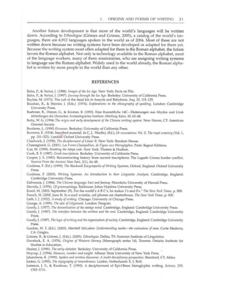 I . ORIGINS AND FORMS OF WRITING 2 I
Another future development is that more of the world's languages will be written
down. According to Etlm%gtle (Grimes and Grimes, 2005), a catalog of the world's lan-
guages, there are 6,912 languages spoken in the world as of 2004. Most of these aJe not
written down because no writing systems have been developed or adapted for them yet.
Because the writing system most often adapted for them is the Roman alphabet, the future
favors the Roman alphabet. Not only is tecJmology available in the Roman alphabet, most
of the language workers, many of them missionaries, who are assigning writing systems
to language use the Roman alphabet. Widely used in the world already, the Roman alpha-
bet is written by more people in the world than any other.
REFERENCES
Bahn, P., & Vertut,]. (1988). Imllges of tlte Ice Age. New York: Facts on File.
Bahn, P., & Vertut, J. (1997). JourIley through the Ice Age. Berkeley: University of California Press.
Bayliss, M. (1973). The cult of the dead kin in Assyria and Babylonia. Irllq, 35, 115-125.
Bauman, R , & Sherzer, j. (Eds.). (1974). Explorations in tire etlmography of speaking. London: Cambridge
University Press.
Boehmer, R., Dreyer, G., & Kromer, B. (1993). Eine fruezeitliche 14C-Datierungen aus Abydos und Uruk
Mittrilrmgerr des Dell/scllell Arclmoologisches /rrstitrlts Abteilrmg Kniro, 49, 63-68.
Boltz, W. G. (1994) The origi" and early development of tire Chinese writing system. New Haven, Cf: American
Oriental Society.
Bonfante, L. (1990) Etruscan. Berkeley: University of Califomia Press.
Burrows, E. (1934). Inscribed material. In C. L. Woolley (Ed.), Ur excIIVlltions: Vol. II. Tire roY1l1 cemetery (Vol. 1,
pp. 311~322). Londori": Oxford University Press.
Chadwick, J. (1958). Tile deciplrermerrt of Lirrear B. New York: Random House.
Chassagnard, G. (2001). Les Freres Chilli/poI/ion, de Figenc IIUX Hieroglyplres. Paris: Segnat Editions.
Cae, M. (1999). Breaking tire Maya code. New York: Thames & Hudson.
Cook, B. F. (1987). Creek inscriptiolls. Berkeley: University of California Press.
Cooper, J. S. (1983). Reconstructing history from ancient inscriptions: The l.agash~Umma border conflict.
Sources From the Ancil!llt Near East, 2(1), 44-48.
Couimas, F. (Ed.). (1999). Tire Blackwell Encyclopedia ofWriting Systems, Oxford, England: Oxford University
Press.
Coulmas, F. (2003). Writing Systems: All Introduction to their Linguistic Analysis. Cambridge, England:
Cambridge University Press.
DeFr,1ncis, J. (1984). Tire Clrines" language: Fact lind fantllsy. Honolulu: University of Hawaii Press.
Derrida, j. (1976). Ofgralllmiliology. Baltimore: Johns Hopkins University Press.
Erard, M. (2003, September 25). For the world's ABC's, he makes 1'5 and 0'5." Tire New York Times, p. 000.
French, H. (2000, June 8). In e-mail wrinkle, cel1 phones are chatterboxes. Tire Nw York Times, p. 000.
Gelb, I. j. (1952). A study ofwriting. Chicago: University of Chicago Press.
George, A. (1999). Tire epic ofGilgnmesh. London: Penguin.
Goody, J.(1977). Tire domeslicalion ofthe smJ{Ige mind. Cambridge, England: Cambridge University Press.
Goody, J. (1987). nre interface bettll«n the written arrd tire oml. Cambridge, England: Cambridge University
Press.
Goody,]. (1987). The logic ofwrilillgllnd tlreorgllniznlio" ofsociety. Cambridge, England: Cambridge University
Press.
Gordon, W. T. (Ed.). (2003). Mllrshall McLrtllll": lIndersfalldirrg media-tire extl!l1siorrs of II1mr. Corle Maderra,
CA: Gingko.
Grimes, 8., & Grimes, j. (Eds.). (2005). ftllllologrie. Dallas, TX: Summer Institute of Linguistics.
Havelock, E. A. (1976). Origirrs of Westem literacy (Monograph series 14). Toronto: Ontario Institute for
Studies in Education.
Healey, 1. (1990). n,e early alpllabet. Berkeley: University of California Press.
Hoyrup,]. (1994). MeaSltre, rlllmber alld weight. Albany: State University of New York Press.
Jahandarie, K. (1999). Spokm alld writtl'll discollrse: A flIlllti-disciplirrary perspective. Stamford, CT: Ablex.
Jonker, G. (1995). Tile topography of remembrance. Leiden, Netherlands: E. J. Brill.
justeson, ]. S., & Kaufman, T. (1993). A decipherment of Epi-Olmec hieroglyphic writing. Scierrce, 259,
1703--1711.
 