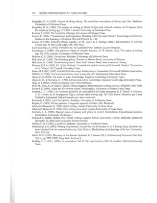 22 SCHMANDT·BESSERAT AND ERARD
Keightley, D. N. (1978). Sources of Slumg history: TIle oracle-bone illscriptions of Bronze Age Chill. Berkeley:
University of California Press.
Keightley, O. N. (1989). The origins of writing in China: Scripts and cultural contexts. ln W. Senner (Ed.),
TIleorigills o/writillg (pp. 171-202). Lincoln: University of Nebraska Press.
Kramer, S. (1963). TIle SumeriallS. Chicago: University of Chicago Press.
Latour, B. (1986). "Visualization and Cognition: Thinking with Eyes and Hands," Knowledge and Society:
Studies in the Sociology of Culture Past and Present, 6, 1--40.
Latom, 8. (1990). Drawing things together. In M. Lynch & S. Wooigar (Eds.), Representation ill sci'!IIti/ic
practice (pp. 19-68). Cambridge, MA: MIT Press.
Leroi-Gourhan, A. (1971). Prehistoire de I'art occidental Paris: Editions Lucien Mazenod.
Lounsbury, F. (1989). The ancient writing of middle America. ln W. Senner (Ed.), Tile origins of writillg
(pp. 203-237). Lincoln: University or Nebraska Press.
Markoe, G. E. (2000). PIICJellicialls. Berkeley: University of California Press.
McLuhan, M. (1962). Tire Gutenberg galaxy. Toronto: A Mentor Book, University of Toronto.
McLuhan, M. (1964). Ullderstalldilrg media. New York: Mentor Book, New American Library.
Moorey, P. R. S. (1982). Ur "of the Cllaldees": A revised lind updated version of Sir Leonard Wooley's "ExcavatiOIlS
at Ur." Ithaca, NY: Cornell University Press.
Moos, M. E. (Ed.). (1997). MarsJUlII McLtlltall essays: Media researclJ. Amsterdam: Overseas Publishers Association.
Niditch, S. (1996). Oral world alld wrillf!l1 word. louisville, KY: Westminster John Knox Press.
Olson, D. R. (1994). nre world 011 papt'r. Cambridge, England: Cambridge University Press.
Olson, D. R, & Torrance, N. (1991). Literacy and orality. Cambridge, England: Cambridge University Press.
Ong, W. J. (1982). Orality and literacy. New York: Methuen.
Pohl, M., Pope, K., & Nagy, C. (2002). Olmec origins of Mesoamerican writing. Science, 298(5600), 1984-1988.
Possehl, G. (1996). Indus age: The writing system. Philadelphia: University of Pennsylval'ia Press.
POUTsat, J.-C (1994). Les systemes primitifs de comptabilite en Crete minoenne In P. Ferioli, E. Fiandra,
G. G. Fissore, & M. Frangipane (Eds.), Archives before writillg (pp. 247-252). Rome: Ministero per i beni
Cultirali e Ambientali Ufficio Centrale per i beni Archivisti.
Reynolds, J. (1991). Lntill inscriptions. Berkeley: University of California Press.
Rogers, H. (2005). Writing systems:A linguistic approach. Malden, MA: Blackwell.
5chmandt-Besserat, O. (1992). Before writing. Austin: University of Texas Press.
Sclunandt-Besserat, D. (1996). How writing came abollt. Austin; University of TeJeas Press.
Scurlock, J. A. (1988). Magical means of dealing wilh gllosts ill allcif!l1t Mesopotamia. Unpublished doctoral
dissertation. University of Chicago.
Stokstad, E. (2002). Oldest New World writing suggests Olmec innovation. Scif!l1ce, 298(5600). Retrieved
December 12, 2004, from Academic Search Premier.
Walker, C. B. F (1987). Cuneiform. Berkeley: University of California Press.
Westenholz, ]. G. (1993). Writing for posterity: Naram-Sin and Enmerkar. In A. F. Rainey (Ed.), Kinlllllltll s"a
darnti:Rnplmel Klltsciler memorial volume (p. 216). Tel Aviv; The Institute of Archeology ofTel Aviv University,
1993,205-218.
Whitt, W. D. (1995). The story of the Semitic alphabet. In J.Sasson (Ed.), Civilizntiolls oftire ancient Near Eas!
(Vol. 4, pp. 2379-2397). New York: Scribner's.
Woolley, C. L. (Ed.). (1934). Ur excavations: Vol. II. The royal cemetery (Vol. 1). London: Oxford University
Press.
 