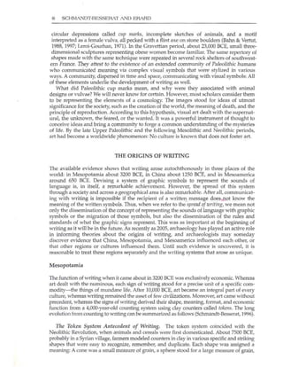 8 SCHr",IANDl:BESSERAT AND ERARD
circular depressions called Clip marks, incomplete sketches of animals, and a motif
interpreted as a female vulva, all pecked with a flint axe on stone boulders (Bahn & Vertut,
1988,1997; Leroi-(;ourhan, 1971). ln the Gravettian period, about 23,000 BCE, small three-
dimensional sculptures representing obese women become familiar. The same repertory of
shapes made with the same technique were repeated in several rock shelters of southwest-
ern France. They attest to the existence of an extended community of Paleolithic IlUmans
who communicated meaning via complex visual symbols that were stylized in various
ways. A community, dispersed in time and space, communicating with visual symbols: All
of these elements undedie the development of writing as well.
What did Paleolithic cup marks mean, and why were they associated with animal
designs or vulvae? We will never know for certain. However, most scholars consider them
to be representing the elements of a cosmology. The images stood for ideas of utmost
significance for the society, such as the creation of the world, the meaning of death, and the
principle of reproduction. According to this hypothesis, visual art dealt with the supernat-
ural, the unknown, the feared, or the wanted. It was a powerful instrument of thought to
conceive ideas and bring a community to forge a common understanding of the mysteries
of life. By the late Upper Paleolithic and the following Mesolithic and Neolithic periods,
art had become a worldwide phenomenon: No culture is known that does not foster art.
THE ORIGINS OF WRITING
The available evidence shows that writing arose autochthonously in three places of the
world: in Mesopotamia about 3200 BeE, in China about 1250 BeE, and in Mesoamerica
around 650 BCE. Devising a system of graphic symbols to represent the sounds of
language is, in itseli, a remarkable achievement. However, the spread of this system
through a society and across a geographical area is also remarkable. After all, communicat-
ing with writing is im possible if the recipient of a written message does~not know the
meaning of the written symbols. Thus, when we refer to the spread ofwriti"g, we mean not
only the dissemination of the concept of representing the sounds of language with graphic
symbols or the migration of those symbols, but also the dissemination of the rules and
standards of what the graphic signs represent. This was as important at the beginning of
writing as it will be in the future. As recently as 2005, archaeology has played an active role
in informing theories about the origins of writing, and archaeologists may someday
discover evidence that China, Mesopotamia, and Mesoamerica influenced each other, or
that other regions or cultures influenced them. Until such evidence is uncovered, it is
reasonable to treat these regions separately and the writing systems that arose as unique.
Mesopotamia
The function of writing when it came about in 3200 BCE was exclUSively economic. Whereas
art dealt with the numinous, each sign of writing stood for a precise unit of a specific com-
modity-the things of mundane life. After ]0,000 BCE, art became an integral part of every
culture, whereas writing remained the asset of few civilizations. Moreover, art came without
precedent, whereas the signs of writing derived their shape, meaning, format, and economic
function from a 4,ooO-year-old cOlmting system using clay cOlmters called tokens. The long
evolution trom counting to writing can be summarized as follows (Sclunandt-Besserat, 1996).
The Token System Antecedent of Writillg. The token system coincided with the
Neolithic Revolution, when animals and cereals were first domesticated. About 7500 BCE,
probably in a Syrian village, farmers modeled counters in clay in various specific and striking
shapes that were easy to recognize, remember, and duplicate. Each shape was assigned a
meaning: A cone was a small measure of grain, a sphere stood for a large measure of grain,
 