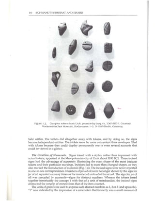 10 SCHMANDT-BESSERAT AND ERARD
.' j
,
•
Figure 1.2. Complex tokens from Uruk. present·day Iraq. ca. 3300 BC E. COUrlCSY
Vorderasiatisches /I.·luscum. Bodcstrasse J- 3. D· t020 Berlin. Germany.
held within. The tablets did altogether away with tokens, and by doing so, the signs
became independent entities. The tablets were far more convenient than envelopes filled
with tokens because they could display permanently one or even several accounts that
could be viewed at a glance.
nre Creation of Numerals. Signs lrdced with a stylus, rather than impressed with
actual tokens, appeared at the Mesopotamian city of Uruk about 3100 BeE. These incised
signs had the advantage of accurately illustrating the exact shape of the most intricate
tokens and their particular markings. Incisions led to more than changed shapes, as they
also marked the introduction of numerals (Fig. 1.6). The incised signs were never repeated
in one-to-one correspondence. Numbers of jars of oil were no longer shown by the sign for
jar of oil repeated as many times as the number of units of oil to record. The sign for jar of
oil was preceded by numerals-signs for abstract numbers. Whereas the tokens fused
together inextricably the concept 1 with that of a unit of merchandise, the incised signs
abstracted the concept of oneness from that of the item counted.
The w1its of grain were used to express such abstract numbers as I, 2 or 3 (and upwards).
"1" was indicated by the impression of a cone token that formerly was a smaUmeasure of
 