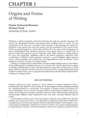 CHAPTER 1
Origins and Forms
of Writing
Denise Schmandt-Besserat
Michael Erard
University ofTexas, Austin
Writing is a system of graphic marks that represent the units of a specific language. The
units to be represented (whether individual sOlUlds, syllables, parts of words, or some
combination of all three) are a function of the structure of the language, the needs and
traditions of the society that uses that system, and the capabilities of the human brain.
Writing is a general term for a visual system distinct from art, and a mode of language use
that is distinguished ffom speaking, whereas writing system refers to a specific type of
gra phic marks that represent types of linguistic units. Other words for writing systems
are script and orthography. Alphabets (such as the Roman alphabet), syllabaries (such
as Cherokee or Ethiopic, which represent consonant + vowel syllables), abjads (such as
Arabic, which represent only consonants), and logosyllabaries (such as Chinese, which
represent words) are all types of writing systems.
Writing is a unique human achievement, and this chapter sketches some of the history
of this achievement. It is distinct from art, as we discuss. We visit the three known origins
of writing in Mesopotamia, China, and Mesoamerica to show how writing arose.. in what
forms, and how it spread. We also provide an overview of how writing systems have been
studied in modern times, and we propose some ideas about what the future might hold for
writing and writing systems.
ART AND WRITING
Humans created two major systems of visual symbols to express themselves and to
communicate with others: art and writing. By visual symbols we mean markings standing
for a meaning shared by a community. For example, in Western society, the picture of a
dove evokes peace. It is a common assumption that art and writing are related and, in par-
ticular, that writing has its origin in pictures. However, both communication systems are
fundamentally different, fully independent from each other, and play different roles in
society.
Archaeological evidence shows that art preceded writing by some 25,000 years. The first
evidence of it comes from France in the Paleolithic Aurignacian period about 30(000 BCE.
The appearance of art does not coincide with any major physiological, technological, or eco-
nomic human development. Therefore, it remains a mystery why image making appeared
so relatively late in human cultural development. The first art creations consisted of lines,
7
 