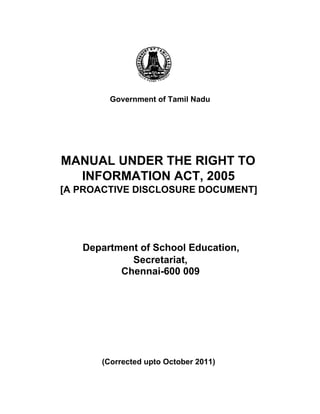 Government of Tamil Nadu
MANUAL UNDER THE RIGHT TO
INFORMATION ACT, 2005
[A PROACTIVE DISCLOSURE DOCUMENT]
Department of School Education,
Secretariat,
Chennai-600 009
(Corrected upto October 2011)
 