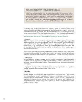 78 
INCREASING PRODUCTIVITY THROUGH COFFEE SEEDLINGS 
In East Timor, the Cooperativa Café Timor has established a network of 420 farmer-owned seedling 
nurseries, which produce more than 1 million coffee seedlings per year. CCT provides training and poly 
bags to hold the seedlings, while the farmers produce compost and provide labor. CCT then purchases 
the seedlings at $0.10 each and distributes them to farmers in their supply chain to fill in gaps in their 
fields. This effort is supported by CCT’s partners, Cooperative Business International and the National 
Cooperative Business Association, with funding from USAID and New Zealand AID. 
For poultry, dairy, and livestock farmers, the analogous inputs are breeding stock or young 
animals selected for favorable attributes, such as size, milk production, or ability to efficiently 
convert feed into meat. For example, chicks that reach market size in six weeks have been bred 
to use feed far more efficiently than village chickens and are more profitable for smallholders. 
Marketing and Distribution Strategies for Supplying Planting Material 
Off-Takers 
Off-takers may reduce the cost of providing planting material if they grow planting seed or 
seedlings in-house. Firms that produce some crops on plantations and purchase the balance 
from smallholders may already have facilities to grow high-quality seedlings. For some tree 
crops, such as cocoa, disease-resistant clones for grafting are the recommended option. Seed 
for open-pollinated vegetables, such as paprika, can be collected during processing and 
cleaned for redistribution. 
Production of open-pollinated planting seed is not technically complex, as long as high-quality 
foundation seed is available. Winnowing, cleaning, and packing can be done by hand using 
temporary labor. Motorized seed-cleaning equipment is also available in a range of capacities. 
Seed Suppliers 
Seed companies or off-takers may also contract producer organizations to produce seed or 
seedlings. Producer organizations with the right foundational material and training can earn 
additional revenue through these activities. The organizations may also market fertilizer and 
other inputs. 
Sample packs accompanied by simple directions for sowing and production are a good way 
to allow farmers to experiment with a new crop or variety. 
Fertilizer 
Fertilizer replaces the nitrogen and other nutrients that crops absorb from a field and that 
are naturally lacking in many tropical soils. This section will focus primarily on the use of 
inorganic fertilizer by smallholders. However, effective farmers will use a combination or 
organic and inorganic nutrition sources. Other resources for working with smallholders on 
organic fertilizer and nitrogen-fixing crops may be found in the “Useful Resources” section 
at the end of this chapter. 
 