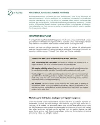 82 
NON-CHEMICAL ALTERNATIVES FOR CROP PROTECTION 
Researchers have developed non-chemical pest control technologies for a variety of crops. For example, the 
French research institute La Recharche Agronomique pour le Dévelopment has developed a trap for the coffee 
berry borer called the Brocap Trap. This trap uses red color and a sweet smelling attractant to attract the coffee 
berry borer pest. Another method to combat coffee berry borers is multiplication and application of a naturally 
occurring soil fungus called Beauveria bassiana. In some cases, off-takers can produce these technologies in-house, 
reducing their cost. Plastic row covers are another non-chemical control method for protecting vegetables 
from climate extremes and pests. 
IRRIGATION EQUIPMENT 
A variety of relatively affordable technologies can irrigate using surface water and sub-surface 
groundwater. Smallholders working lands with no accessible surface water and groundwater 
deep below the surface have fewer options and face greater financing difficulties. 
Irrigation may be a cost-effective investment for a farmer, but because it is relatively more 
expensive than other inputs, off-takers generally do not provide this equipment on credit. An 
exception might occur when the supply chain is tight and the crop is valuable. 
AFFORDABLE IRRIGATION TECHNOLOGIES FOR SMALLHOLDERS 
Small farm reservoirs and check dams: These small-scale civil works trap rainwater run-off for 
irrigation or livestock. They can be constructed by hand or using basic equipment. 
Well-auguring and jetting systems: These systems use hand augurs or small, motorized pumps to insert 
low-cost tube wells into shallow water tables. They are often used in combination with treadle pumps. 
Treadle pumps: These low-cost, foot-operated pumps draw water from up to seven meters and irrigate 
up to 0.5 hectares of land. They are ideal for vegetable and small-scale rice production. The price of 
treadle pumps ranges from $20 in Asia to $100 in Africa. Small, motorized pumps are also popular, but 
cost several hundred dollars for equivalent capacity. 
Drip irrigation: Low-cost drip systems increase productivity and conserve water by delivering the 
optimal amount of water to crop roots. They are typically used with tree crops and vegetables. The least 
expensive systems cost less than $500 per hectare. A very basic form of drip irrigation uses clay water 
containers buried next to plants. 
Marketing and Distribution Strategies for Irrigation Equipment 
Given the relatively larger investment that irrigation and other technologies represent for 
smallholders, adoption may be a challenge. Some extension programs begin with a rent-to-own 
policy on technology. This reduces the risk for initial adopters while getting products into 
the field for demonstration purposes. Another strategy is to demonstrate products at market 
days, when farmers are gathered together and have cash. Yet another strategy is a road 
show, during which a truck drives through villages conducting demonstrations, screening 
promotional videos, and selling the product. 
IN PRACTICE 
 