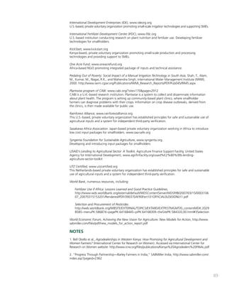 89 
International Development Enterprises (IDE), www.ideorg.org 
U.S.-based, private voluntary organization promoting small-scale irrigation technologies and supporting SMEs. 
International Fertilizer Development Center (IFDC), www.ifdc.org 
U.S.-based institution conducting research on plant nutrition and fertilizer use. Developing fertilizer 
technologies for smallholders. 
KickStart, www.kickstart.org 
Kenya-based, private voluntary organization promoting small-scale production and processing 
technologies and providing support to SMEs. 
One Acre Fund, www.oneacrefund.org 
Africa-based NGO promoting integrated package of inputs and technical assistance. 
Pedaling Out of Poverty: Social Impact of a Manual Irrigation Technology in South Asia, Shah, T., Alam, 
M., Kumar, M., Nagar, R.K., and Mahendra Singh, International Water Management Institute (IWMI), 
2000. http://www.iwmi.cgiar.org/Publications/IWMI_Research_Reports/PDF/Pub045/RR45.aspx 
Plantwise program of CABI. www.cabi.org/?site=170&page=2912 
CABI is a U.K.-based research institution. Plantwise is a system to collect and disseminate information 
about plant health. The program is setting up community-based plant clinics, where smallholder 
farmers can diagnose problems with their crops. Information on crop disease outbreaks, derived from 
the clinics, is then made available for public use. 
Rainforest Alliance, www.rainforestalliance.org 
This U.S.-based, private voluntary organization has established principles for safe and sustainable use of 
agricultural inputs and a system for independent third-party verification. 
Sasakawa Africa Association. Japan-based private voluntary organization working in Africa to introduce 
low cost input packages for smallholders. www.saa-safe.org 
Syngenta Foundation for Sustainable Agriculture, www.syngenta.org 
Developing and introducing input packages for smallholders. 
USAID’s Lending to Agricultural Sector: A Toolkit, Agriculture Finance Support Facility, United States 
Agency for International Development, www.agrifinfacility.org/usaid%E2%80%99s-lending-agriculture- 
sector-toolkit 
UTZ Certified, www.utzcertified.org 
This Netherlands-based private voluntary organization has established principles for safe and sustainable 
use of agricultural inputs and a system for independent third-party verification. 
World Bank, numerous resources, including: 
Fertilizer Use if Africa: Lessons Learned and Good Practice Guidelines, 
http://www-wds.worldbank.org/external/default/WDSContentServer/WDSP/IB/2007/03/15/0003106 
07_20070315153201/Rendered/PDF/390370AFR0Fert101OFFICIAL0USE0ONLY1.pdf 
Selection and Procurement of Pesticides 
http://web.worldbank.org/WBSITE/EXTERNAL/TOPICS/EXTARD/EXTPESTMGMT/0,,contentMDK:2029 
8585~menuPK:586874~pagePK:64168445~piPK:64168309~theSitePK:584320,00.html#3Selection 
World Economic Forum, Achieving the New Vision for Agriculture: New Models for Action, http://www. 
sabmiller.com/files/pdf/new_models_for_action_report.pdf 
NOTES 
1. Bell Okello et al., Agrodealerships in Western Kenya: How Promising for Agricultural Development and 
Women Farmers? (International Center for Research on Women). Accessed via International Center for 
Research on Women website: http://www.icrw.org/files/publications/Kenya%20Agrodealers%20FINAL.pdf 
2. “Progress Through Partnership—Barley Farmers in India,” SABMiller India, http://www.sabmiller.com/ 
index.asp?pageid=2362 
 