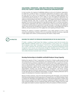 34 
SOLUTIONS, STRATEGIES, AND BEST PRACTICES FOR BUILDING 
EFFECTIVE SUPPLY CHAINS WITH PRODUCER ORGANIZATIONS 
In most countries, the majority of smallholders belong to some sort of producer organization. 
It is likely that a number of Class C or B producer organizations are present in given a region, 
but they may fail to meet a firm’s expectations. Even the capacity of legally registered Class 
A cooperatives can be too low for a firm’s needs. If a firm only needs the organization as a 
means of transmitting information, such as agronomy advice or certification requirements, the 
capacity of existing groups may suffice. If however, the firm expects the producer organizations 
to manage advances, bulk crops, or process crops, additional capacity may be needed. For 
example, firms cannot transfer payment for crops electronically, which is a common assumption, 
if the producer organization with which it partners lacks a bank account and the capacity to 
manage one. Existing producer organizations may also have gaps in coverage, with geographic 
areas in which farmers do not belong to any group. These farmers may be selling their crops to 
collectors, taking the product out of the supply chain and impeding certification efforts. 
Building the capacity of producer organizations to be useful partners to firms is time 
consuming and expensive. However, firms can successfully undertake this process, especially 
in tight supply chains where a central processing mill creates a ready market. 
BUILDING THE CAPACITY OF PRODUCER ORGANIZATIONS IN THE OIL PALM SECTOR1 
PT Hindoli, a subsidiary of Cargill Tropical Palm Holdings, is purchasing oil palm fresh fruit bunches from 
8,880 independent smallholders located near its mill and plantation in South Sumatra. This is a specialized 
form of outgrower scheme called “nucleus/plasma.” The firm has 11 field staff members who work directly 
with 17 farmers’ cooperatives. This team provides training on agronomy, organizational development, financial 
management, human resources, and communications through the cooperative structure. PT Hindoli is also 
supporting the cooperatives to become certified by the Roundtable on Sustainable Palm Oil and to receive the 
more complex International Sustainable Carbon Certification. 
Develop Partnerships to Establish and Build Producer Group Capacity 
Building the capacity of Class C organizations to Class B or A levels usually requires training 
and mentoring over two or three production and marketing cycles. Firms may find the cost 
of extended training prohibitive, especially when combined with other supply chain activities, 
such as crop procurement, certification, and productivity training. Effective development of 
producer-organization capacity requires trainers with business development skills that typical 
agricultural extension agents may not possess. In addition, field staff often have multiple 
responsibilities including crop purchase, certification management, and farmer training. 
Building the capacity of producer organizations is relatively complex, so it may not be possible 
to task field staff with this additional responsibility. Conversely, employing dedicated staff to 
support the development of producer organizations is costly. 
Because of these constraints, many firms find that partnering with third parties, such as local and 
international national governmental organizations or the government, is an effective solution. Figure 
3.3 presents the advantages and disadvantages of each. International organizations or NGOs using 
donor funds can support a firm’s efforts to increase the capacity of a producer organization. In the 
most successful examples, the firms coordinate closely with the NGOs. However, some firms have 
built supply chains based on producer organizations without the assistance of NGOs and donors. 
IN PRACTICE 
 