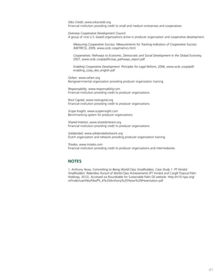41 
Oiko Credit, www.oikocredit.org 
Financial institution providing credit to small and medium enterprises and cooperatives 
Overseas Cooperative Development Council. 
A group of nine U.S.-based organizations active in producer organization and cooperative development. 
Measuring Cooperative Success: Measurements for Tracking Indicators of Cooperative Success 
(METRICS), 2009, www.ocdc.coop/metrics.html 
Cooperatives: Pathways to Economic, Democratic and Social Development in the Global Economy, 
2007, www.ocdc.coop/pdf/coop_pathways_report.pdf 
Enabling Cooperative Development: Principles for Legal Reform, 2006, www.ocdc.coop/pdf/ 
enabling_coop_dev_english.pdf 
Oxfam. www.oxfam.org 
Nongovernmental organization providing producer organization training. 
Responsability, www.responsability.com 
Financial institution providing credit to producer organizations. 
Root Capital, www.rootcapital.org 
Financial institution providing credit to producer organizations. 
Scope Insight, www.scopeinsight.com 
Benchmarking system for producer organizations. 
Shared Interest, www.sharedinterest.org 
Financial institution providing credit to producer organizations. 
Solidaridad, www.solidaridadnetwork.org 
Dutch organization and network providing producer organization training. 
Triodos, www.triodos.com 
Financial institution providing credit to producer organizations and intermediaries. 
NOTES 
1. Anthony Yeow, Committing to Being World-Class Smallholders, Case Study 1: PT Hindoli 
Smallholders’ Relentless Pursuit of World-Class Achievements (PT Hindoli and Cargill Tropical Palm 
Holdings, 2012). Accessed via Roundtable for Sustainable Palm Oil website: Http://rt10.rspo.org/ 
ckfinder/userfiles/files/P5_4%20Anthony%20Yeow%20Presentation.pdf 
 