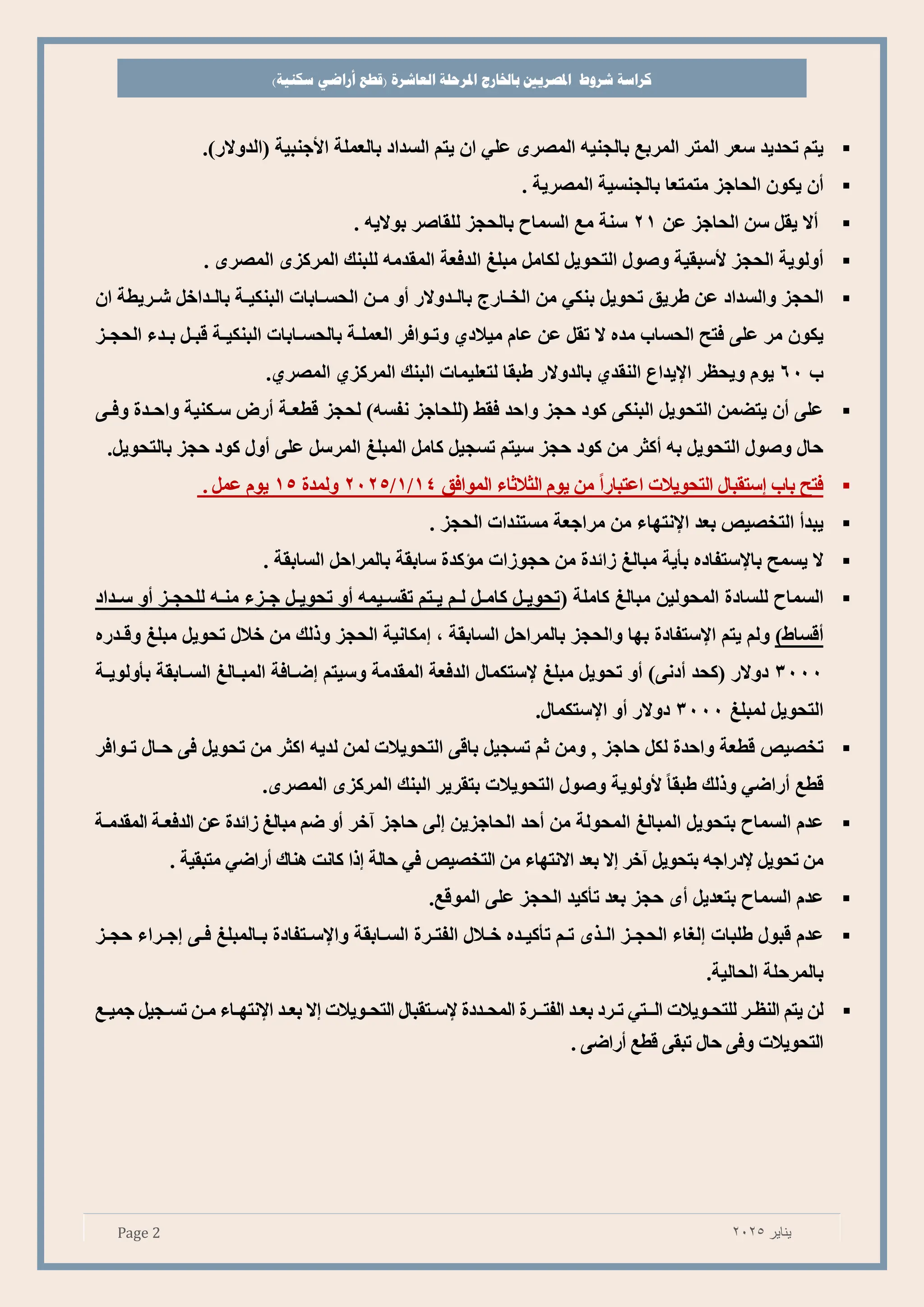 ‫شروط‬ ‫كراسة‬
‫باخلارج‬ ‫املصريي‬
‫املرحلة‬
‫العاشرة‬
)‫سكنية‬ ‫أراضي‬ ‫(قطع‬
Page 2 ‫يناير‬
2025
▪
‫يتم‬
‫ي‬ ‫تح‬
‫سعر‬
‫المتر‬
‫المرص‬
‫صالجني‬
‫ه‬
‫ر‬ ‫الم‬
‫علي‬
‫ان‬
‫يتم‬
‫اد‬ ‫الس‬
‫صالعملة‬
‫األ‬
‫جنبية‬
(
‫والت‬ ‫ال‬
)
.
▪
‫ن‬
‫يكون‬
‫الحاجء‬
‫متمتعا‬
‫صالجنسية‬
‫رية‬ ‫الم‬
.
▪
‫ال‬
‫يق‬
‫س‬
‫الحاجء‬
‫ع‬
21
‫سنة‬
‫للقاتر‬ ‫صالحجء‬ ‫السماح‬ ‫م‬
‫صوالي‬
. ‫ه‬
▪
‫ولوية‬
‫الحجء‬
‫أل‬
‫سبقية‬
‫وتو‬
‫التحوي‬
‫لكام‬
‫مبلغ‬
‫وعة‬ ‫ال‬
‫مه‬ ‫المق‬
. ‫ر‬ ‫الم‬ ‫المركء‬ ‫للبنك‬
▪
‫الحجء‬
‫اد‬ ‫والس‬
‫ع‬
‫طريق‬
‫تحوي‬
‫صنكي‬
‫م‬
‫الخةاتج‬
‫والت‬ ‫صالة‬
‫و‬
‫مة‬
‫ان‬ ‫شةريطة‬ ‫اخ‬ ‫صالة‬ ‫البنكيةة‬ ‫الحسةاصات‬
‫يكون‬
‫الحساب‬ ‫وت‬ ‫علا‬ ‫مر‬
‫ه‬ ‫م‬
‫ال‬
‫تق‬
‫ع‬
‫عام‬
‫ميالدا‬
‫و‬
‫تةواور‬
‫العملةة‬
‫صالحسةاصات‬
‫البنكيةة‬
‫بة‬
‫ا‬ ‫صة‬
‫الحجةء‬
‫ب‬
60
‫يوم‬
‫ويحظر‬
‫اإل‬
‫اع‬ ‫ي‬
‫ا‬ ‫النق‬
‫والت‬ ‫صال‬
‫طبقا‬
‫لتعليمات‬
‫البنك‬
‫المركءا‬
‫را‬ ‫الم‬
.
▪
‫لحجء‬ )‫نفسه‬ ‫(للحاجء‬ ‫وقط‬ ‫واح‬ ‫حجء‬ ‫كود‬ ‫البنكا‬ ‫التحوي‬ ‫يتضم‬ ‫ن‬ ‫علا‬
‫تص‬ ‫طعةة‬
‫ووةا‬ ‫ت‬ ‫واحة‬ ‫سةكنية‬
‫صالتحوي‬ ‫حجء‬ ‫كود‬ ‫و‬ ‫علا‬ ‫المرس‬ ‫المبلغ‬ ‫كام‬ ‫تسجي‬ ‫سيتم‬ ‫حجء‬ ‫كود‬ ‫م‬ ‫كثر‬ ‫صه‬ ‫التحوي‬ ‫وتو‬ ‫حا‬
.
▪
‫وت‬
‫صاب‬
‫التحويالت‬ ‫ستقبا‬
‫يوم‬ ‫م‬ ً‫ا‬‫اعتبات‬
‫الثالثاا‬
‫المواوق‬
4
1
/
1
/
2025
‫ت‬ ‫ولم‬
15
‫عم‬ ‫يوم‬
.
▪
‫يب‬
‫يص‬ ‫التخ‬
‫صع‬
‫اإلنتهاا‬
‫الحجء‬ ‫ات‬ ‫مستن‬ ‫مراجعة‬ ‫م‬
.
▪
‫ال‬
‫يسم‬
‫صا‬
‫إل‬
‫ستفاده‬
‫ية‬ ‫ص‬
‫مبالغ‬
‫ت‬ ‫اائ‬
‫م‬
‫حجواات‬
‫ت‬ ‫مؤك‬
‫ساصقة‬
‫صالمراح‬
‫الساصقة‬
.
▪
‫السماح‬
‫للسادت‬
‫المحولي‬
‫مبالغ‬
‫كاملة‬
(
‫اد‬ ‫سة‬ ‫و‬ ‫للحجةء‬ ‫منةه‬ ‫جةءا‬ ‫تحوية‬ ‫و‬ ‫تقسةيمه‬ ‫يةتم‬ ‫لةم‬ ‫كامة‬ ‫تحوية‬
)‫ساط‬
‫ولم‬
‫يتم‬
‫اإلستفادت‬
‫صه‬
‫ا‬
‫والحجء‬
‫صالمراح‬
‫الساصقة‬
‫مكانية‬
‫الحجء‬
‫وذلك‬
‫م‬
‫خال‬
‫تحوي‬
‫مبلغ‬
‫ته‬ ‫ة‬ ‫و‬
3000
‫دوالت‬
)‫دنا‬ ‫(كح‬
‫و‬
‫تحوي‬
‫مبلغ‬
‫إلستكما‬
‫وعة‬ ‫ال‬
‫مة‬ ‫المق‬
‫وسيتم‬
‫ضةاوة‬
‫السةاصقة‬ ‫المبةالغ‬
‫ولويةة‬ ‫ص‬
‫التحوي‬
‫لمبلغ‬
3000
‫دوالت‬
‫و‬
‫اإلستكما‬
.
▪
‫يص‬ ‫تخ‬
‫طعة‬
‫ت‬ ‫واح‬
‫لك‬
‫حاجء‬
,
‫وم‬
‫ثم‬
‫تسجي‬
‫ا‬ ‫صا‬
‫التحويالت‬
‫لم‬
‫يه‬ ‫ل‬
‫اكثر‬
‫م‬
‫تحوي‬
‫تةواور‬ ‫حةا‬ ‫وا‬
‫تاضي‬ ‫ط‬
‫وذلك‬
ً‫ا‬‫طبق‬
‫ألولوية‬
‫وتو‬
‫التحويالت‬
‫صتقرير‬
‫البنك‬
‫المركء‬
‫ر‬ ‫الم‬
.
▪
‫م‬ ‫ع‬
‫السماح‬
‫صتحوي‬
‫المبالغ‬
‫المحولة‬
‫م‬
‫ح‬
‫الحاجءي‬
‫لا‬
‫حاجء‬
‫آ‬
‫خر‬
‫و‬
‫ضم‬
‫مبالغ‬
‫ت‬ ‫اائ‬
‫ع‬
‫وعةة‬ ‫ال‬
‫مةة‬ ‫المق‬
‫م‬
‫تحوي‬
‫إلدتاجه‬
‫صتحوي‬
‫آخر‬
‫ال‬
‫صع‬
‫االنتهاا‬
‫م‬
‫يص‬ ‫التخ‬
‫وي‬
‫حالة‬
‫ذا‬
‫كانت‬
‫هناك‬
‫تاضي‬
‫متبقية‬
.
▪
‫م‬ ‫ع‬
‫السماح‬
‫ي‬ ‫صتع‬
‫حجء‬
‫صع‬
‫كي‬ ‫ت‬
‫الحجء‬
‫علا‬
‫المو‬
.
▪
‫م‬ ‫ع‬
‫بو‬
‫طلبات‬
‫لغاا‬
‫الحجةء‬
‫الةذ‬
‫تةم‬
‫ه‬ ‫كية‬ ‫ت‬
‫خةال‬
‫الفتةرت‬
‫السةاصقة‬
‫واإلسةتفادت‬
‫صةالمبلغ‬
‫وةا‬
‫جةراا‬
‫حجةء‬
‫الحالية‬ ‫صالمرحلة‬
.
▪
‫ل‬
‫يتم‬
‫النظةر‬
‫للتحةويالت‬
‫الةةتي‬
‫تةرد‬
‫صعة‬
‫الفتةةرت‬
‫دت‬ ‫المحة‬
‫إلسةتقبا‬
‫التحةويالت‬
‫ال‬
‫صعة‬
‫اإلنتهةاا‬
‫مة‬
‫تسةجي‬
‫جمية‬
‫التحويالت‬
‫ووا‬
‫حا‬
‫تبقا‬
‫تاضا‬ ‫ط‬
.
 