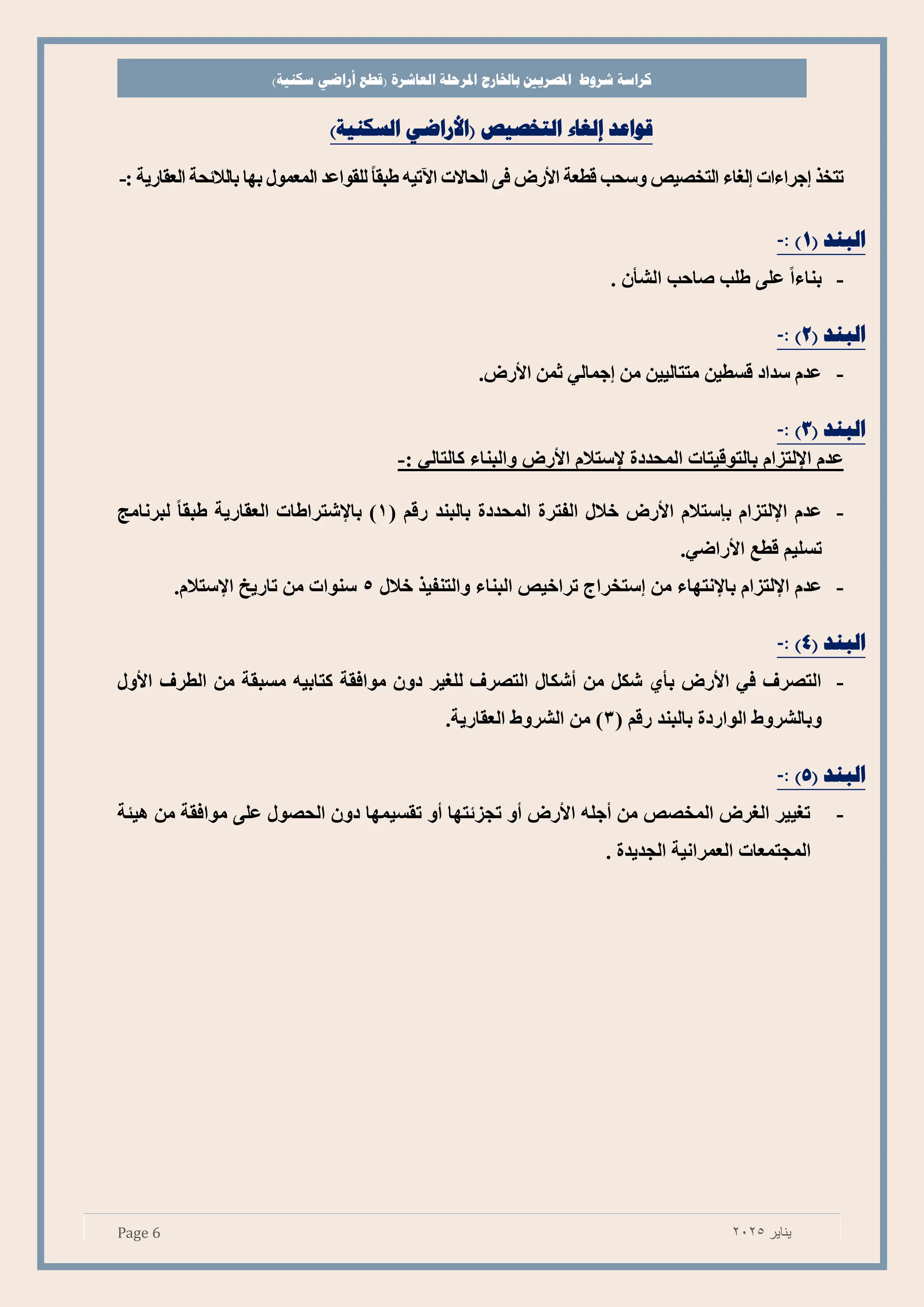 ‫شروط‬ ‫كراسة‬
‫باخلارج‬ ‫املصريي‬
‫املرحلة‬
‫العاشرة‬
)‫سكنية‬ ‫أراضي‬ ‫(قطع‬
Page 6 ‫يناير‬
2025
‫التخصيص‬ ‫إلغاء‬ ‫قواعد‬
)‫السكنية‬ ‫(األراضي‬
‫اآل‬ ‫الحاالت‬ ‫وا‬ ‫األتص‬ ‫طعة‬ ‫وسحب‬ ‫يص‬ ‫التخ‬ ‫لغاا‬ ‫جرااات‬ ‫تتخذ‬
‫صالالئحة‬ ‫صها‬ ‫المعمو‬ ‫للقواع‬ ً‫ا‬‫طبق‬ ‫تيه‬
‫العقاتية‬
:
-
( ‫البند‬
1
: )
-
-
. ‫ن‬ ‫الش‬ ‫تاحب‬ ‫طلب‬ ‫علا‬ ً‫ا‬‫صناا‬
( ‫البند‬
2
: )
-
-
.‫األتص‬ ‫ثم‬ ‫جمالي‬ ‫م‬ ‫متتاليي‬ ‫سطي‬ ‫اد‬ ‫س‬ ‫م‬ ‫ع‬
( ‫البند‬
3
: )
-
‫اإللتءام‬ ‫م‬ ‫ع‬
‫إل‬ ‫دت‬ ‫المح‬ ‫يتات‬ ‫صالتو‬
: ‫كالتالي‬ ‫والبناا‬ ‫األتص‬ ‫ستالم‬
-
-
‫ص‬ ‫اإللتءام‬ ‫م‬ ‫ع‬
‫ي‬
‫دت‬ ‫المح‬ ‫الفترت‬ ‫خال‬ ‫األتص‬ ‫ستالم‬
( ‫م‬ ‫ت‬ ‫صالبن‬
1
‫العقاتية‬ ‫صاإلشتراطات‬ )
‫لبرنامج‬ ً‫ا‬‫طبق‬
‫األ‬ ‫ط‬ ‫تسليم‬
.‫تاضي‬
-
‫ص‬ ‫اإللتءام‬ ‫م‬ ‫ع‬
‫اإل‬
‫م‬ ‫نتهاا‬
‫خال‬ ‫والتنفيذ‬ ‫البناا‬ ‫تراخيص‬ ‫ستخراج‬
5
‫اإل‬ ‫تاتيخ‬ ‫م‬ ‫سنوات‬
.‫ستالم‬
( ‫البند‬
4
: )
-
-
‫الطرف‬ ‫م‬ ‫مسبقة‬ ‫كتاصيه‬ ‫مواوقة‬ ‫دون‬ ‫للغير‬ ‫رف‬ ‫الت‬ ‫شكا‬ ‫م‬ ‫شك‬ ‫ا‬ ‫ص‬ ‫األتص‬ ‫وي‬ ‫رف‬ ‫الت‬
‫األو‬
‫صا‬ ‫الواتدت‬ ‫وصالشروط‬
( ‫م‬ ‫ت‬ ‫لبن‬
3
‫العقاتي‬ ‫الشروط‬ ‫م‬ )
‫ة‬
.
( ‫البند‬
5
: )
-
-
‫هيئة‬ ‫م‬ ‫مواوقة‬ ‫علا‬ ‫و‬ ‫الح‬ ‫دون‬ ‫تقسيمها‬ ‫و‬ ‫تجءئتها‬ ‫و‬ ‫األتص‬ ‫جله‬ ‫م‬ ‫ص‬ ‫المخ‬ ‫الغرص‬ ‫تغيير‬
. ‫ت‬ ‫ي‬ ‫الج‬ ‫العمرانية‬ ‫المجتمعات‬
 