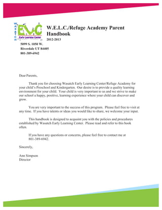 W.E.L.C./Refuge Academy Parent
                    Handbook
                    2012-2013
 5099 S. 1050 W.
 Riverdale UT 84405
 801-389-6942




Dear Parents,

       Thank you for choosing Wasatch Early Learning Center/Refuge Academy for
your child’s Preschool and Kindergarten. Our desire is to provide a quality learning
environment for your child. Your child is very important to us and we strive to make
our school a happy, positive, learning experience where your child can discover and
grow.

       You are very important to the success of this program. Please feel free to visit at
any time. If you have talents or ideas you would like to share, we welcome your input.

       This handbook is designed to acquaint you with the policies and procedures
established by Wasatch Early Learning Center. Please read and refer to this book
often.

       If you have any questions or concerns, please feel free to contact me at
       801-389-6942.

Sincerely,

Ann Simpson
Director
 