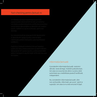 Fact-checking pentru factual.ro: 
Urmărește să responsabilizeze actorii din spațiul public folosind tehnici din jurnalism și cercetare academică pentru verificarea la sursă a conținutului declarațiilor și deciziilor din spațiul public, lăsând la o parte motivații, opinii sau dorințe; 
Se concentrează pe acea parte din declarațiile și deciziile din spațiul public care conține informație pretins factuală și care se pretează verificării; 
Explică și tratează subiectul ales pe înțelesul publicului larg; provocarea este să demistificăm declarațiile din spațiul public și să le prezentăm alături de fapte în așa fel încât să fie cât mai ușor de înțeles. 
Informația factuală 
Considerăm informație factuală: statistici oficiale, texte de lege, hotărâri judecătorești, tot ceea ce e asumat de către o sursă a cărei autoritate sau credibilitate poate fi verificată independent. 
Nu considerăm informație factuală: cifre non-atribuibile, informații „pe surse”, opinii și supoziții, tot ceea ce nu este ancorat în fapt.  