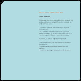 METODOLOGIA FACTUAL.RO 
Găsirea subiectelor 
Echipa de proiect monitorizează decizii și declarații din spațiul public; surse acceptabile pentru declarații care pot fi verificate sunt: 
- surse media: agenții de presă, ziare, bloguri, pagini de Facebook oficiale; 
- surse oficiale: comunicate și declarații ale instituțiilor statului, stenograme din parlament, şedinţele de guvern etc. 
- evenimente publice: dezbateri, conferințe de presă etc 
În general, un subiect de fact-check poate fi: 
> O declarație din spațiul public atribuibilă clar unui decident sau unui influențator; 
> O procedură a unei instituții publice care pare că nu a fost respectată; 
> O decizie sau o politică publică ce pare să nu fie fundamentată.  