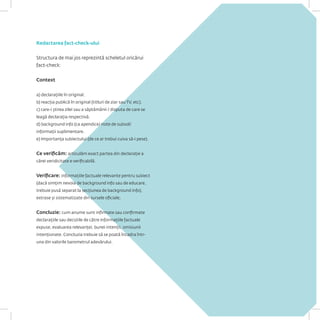 Redactarea fact-check-ului 
Structura de mai jos reprezintă scheletul oricărui fact-check: 
Context 
a) declarațiile în original. 
b) reacția publică în original (titluri de ziar sau TV, etc). 
c) care-i știrea zilei sau a săptămânii / disputa de care se leagă declarația respectivă. 
d) background info (ca apendice/ note de subsol/ informații suplimentare. 
e) Importanța subiectului (de ce ar trebui cuiva să-i pese). 
Ce verificăm: articulăm exact partea din declarație a cărei veridicitate e verificabilă. 
Verificare: informațiile factuale relevante pentru subiect (dacă simțim nevoia de background info sau de educare, trebuie pusă separat la secțiunea de background info), extrase și sistematizate din sursele oficiale; 
Concluzie: cum anume sunt infirmate sau confirmate declarațiile sau deciziile de către informațiile factuale expuse, evaluarea relevanței, bunei intenții, omisiunii intenționate. Concluzia trebuie să se poată încadra într- una din valorile barometrul adevărului.  