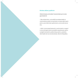 Review, editare, publicare 
Obiectivitatea articolelor livrate de factual.ro este garantată de: 
> Peer review tehnic, care verifică acuratețea datelor și corectitudinea analizei; de asemenea, la nevoie oferă suport pentru autor (informații suplimentare, acces la alte resurse etc); 
> Editor, care lucrează împreună cu autorul pentru a asigura o structură logică clară și accesibilă a argumentului, pentru a pregăti textul pentru publicul larg și pentru a prezenta informațiile cât mai clar (de exemplu, folosind infografice).  